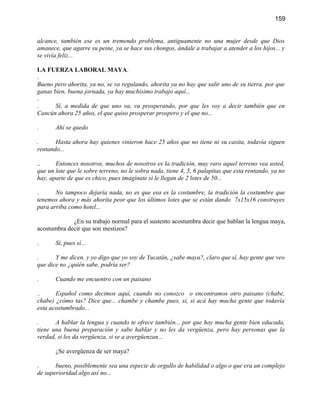 159


alcance, también ese es un tremendo problema, antiguamente no una mujer desde que Dios
amanece, que agarre su peine, ya se hace sus chongos, ándale a trabajar a atender a los hijos... y
se vivía feliz...

LA FUERZA LABORAL MAYA.
.
Bueno pero ahorita, ya no, se va regulando, ahorita ya no hay que salir uno de su tierra, por que
ganas bien, buena jornada, ya hay muchísimo trabajo aquí...
.
.      Sí, a medida de que uno va, va prosperando, por que les voy a decir también que en
Cancún ahora 25 años, el que quiso prosperar prospero y el que no...

.      Ahí se quedo

.      Hasta ahora hay quienes vinieron hace 25 años que no tiene ni su casita, todavía siguen
rentando...

..     Entonces nosotros, muchos de nosotros es la tradición, muy raro aquel terreno vea usted,
que un lote que le sobre terreno, no le sobra nada, tiene 4, 5, 6 palapitas que esta rentando, ya no
hay, aparte de que es chico, pues imagínate si le llegan de 2 lotes de 50...

.      No tampoco dejaría nada, no es que esa es la costumbre, la tradición la costumbre que
tenemos ahora y más ahorita peor que los últimos lotes que se están dando 7x15x16 construyes
para arriba como hotel...

             ¿En su trabajo normal para el sustento acostumbra decir que hablan la lengua maya,
acostumbra decir que son mestizos?

.      Sí, pues sí...

.      Y me dicen, y yo digo que yo soy de Yucatán, ¿sabe maya?, claro que sí, hay gente que veo
que dice no ¿quién sabe, podría ser?

.      Cuando me encuentro con un paisano

..     Español como decimos aquí, cuando no conozco o encontramos otro paisano (chabe,
chabe) ¿cómo tas? Dice que... chambe y chambe pues, si, si acá hay mucha gente que todavía
esta acostumbrado...

.      A hablar la lengua y cuando te ofrece también... por que hay mucha gente bien educada,
tiene una buena preparación y sabe hablar y no les da vergüenza, pero hay personas que la
verdad, si les da vergüenza, si se a avergüenzan...

       ¿Se avergüenza de ser maya?

.      bueno, posiblemente sea una especie de orgullo de habilidad o algo o que era un complejo
de superioridad algo así no...
 