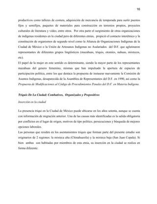 16


productivos como talleres de costura, adquisición de mercancía de temporada para surtir puestos
fijos y semifijos, paquetes de materiales para construcción en terrenios propios, proyectos
culturales de literatura y video, entre otros. Por otra parte el surgimiento de otras organizaciones
de indígenas residentes en la ciudad pero de diferentes etnias, propició el contacto interétnico y la
constitución de organismos de segundo nivel como la Alianza de Organizaciones Indígenas de la
Ciudad de México o la Unión de Artesanos Indígenas no Asalariados del D.F. que aglutinaron
representantes de diferentes grupos lingüísticos (mazahuas, triquis, otomíes, nahuas, mixtecos,
etc).
El papel de la mujer en este sentido es determinante, siendo la mayor parte de los representantes
mazahuas del genero femenino, mismas que han impulsado la apertura de espacios de
participación política, entre los que destaca la propuesta de instaurar nuevamente la Comisión de
Asuntos Indígenas, desaparecida de la Asamblea de Representantes del D.F. en 1990, así como la
Propuesta de Modificaciones al Código de Procedimientos Penales del D.F. en Materia Indígena.


Triquis De La Ciudad: Combativos, Organizados y Propositivos

Inserción en la ciudad

La presencia triqui en la Ciudad de México puede ubicarse en los años setenta, aunque se cuenta
con información de migración anterior. Una de las causas más identificadas es la salida obligatoria
por conflictos en el lugar de origen, motivos de tipo político, persecuciones y búsqueda de mejores
opciones laborales.
Las personas que residen en los asentamientos triquis que forman parte del presente estudio son
originarios de 2 regiones: la mixteca alta (Chinahuaxtla) y la mixteca baja (San Juan Copala). Si
bien ambas son habitadas por miembros de esta etnia, su inserción en la ciudad se realiza en
forma diferente:
 