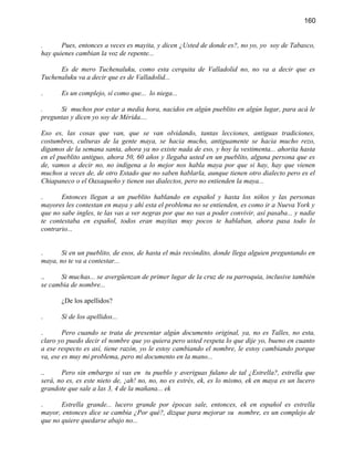 160


.      Pues, entonces a veces es mayita, y dicen ¿Usted de donde es?, no yo, yo soy de Tabasco,
hay quienes cambian la voz de repente...

      Es de mero Tuchenaluku, como esta cerquita de Valladolid no, no va a decir que es
Tuchenaluku va a decir que es de Valladolid...

.      Es un complejo, sí como que... lo niega...

.     Si muchos por estar a media hora, nacidos en algún pueblito en algún lugar, para acá le
preguntas y dicen yo soy de Mérida....

Eso es, las cosas que van, que se van olvidando, tantas lecciones, antiguas tradiciones,
costumbres, culturas de la gente maya, se hacia mucho, antiguamente se hacia mucho rezo,
digamos de la semana santa, ahora ya no existe nada de eso, y hoy la vestimenta... ahorita hasta
en el pueblito antiguo, ahora 50, 60 años y llegaba usted en un pueblito, alguna persona que es
de, vamos a decir no, no indígena a lo mejor nos habla maya por que si hay, hay que vienen
muchos a veces de, de otro Estado que no saben hablarla, aunque tienen otro dialecto pero es el
Chiapaneco o el Oaxaqueño y tienen sus dialectos, pero no entienden la maya...

.      Entonces llegan a un pueblito hablando en español y hasta los niños y las personas
mayores les contestan en maya y ahí esta el problema no se entienden, es como ir a Nueva York y
que no sabe ingles, te las vas a ver negras por que no vas a poder convivir, así pasaba... y nadie
te contestaba en español, todos eran mayitas muy pocos te hablaban, ahora pasa todo lo
contrario...


.      Si en un pueblito, de esos, de hasta el más recóndito, donde llega alguien preguntando en
maya, no te va a contestar...

..    Si muchas... se avergüenzan de primer lugar de la cruz de su parroquia, inclusive también
se cambia de nombre...

       ¿De los apellidos?

.      Sí de los apellidos...

.       Pero cuando se trata de presentar algún documento original, ya, no es Talles, no esta,
claro yo puedo decir el nombre que yo quiera pero usted respeta lo que dije yo, bueno en cuanto
a ese respecto es así, tiene razón, yo le estoy cambiando el nombre, le estoy cambiando porque
va, ese es muy mi problema, pero mi documento en la mano...

..     Pero sin embargo si vas en tu pueblo y averiguas fulano de tal ¿Estrella?, estrella que
será, no es, es este nieto de, ¡ah! no, no, no es estrés, ek, es lo mismo, ek en maya es un lucero
grandote que sale a las 3, 4 de la mañana... ek

.      Estrella grande... lucero grande por épocas sale, entonces, ek en español es estrella
mayor, entonces dice se cambia ¿Por qué?, dizque para mejorar su nombre, es un complejo de
que no quiere quedarse abajo no...
 