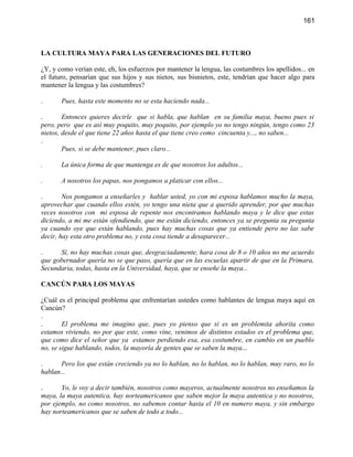 161



LA CULTURA MAYA PARA LAS GENERACIONES DEL FUTURO

¿Y, y como verían este, eh, los esfuerzos por mantener la lengua, las costumbres los apellidos... en
el futuro, pensarían que sus hijos y sus nietos, sus bisnietos, este, tendrían que hacer algo para
mantener la lengua y las costumbres?

.      Pues, hasta este momento no se esta haciendo nada...

.       Entonces quieres decirle que si habla, que hablan en su familia maya, bueno pues si
pero, pero que es así muy poquito, muy poquito, por ejemplo yo no tengo ningún, tengo como 23
nietos, desde el que tiene 22 años hasta el que tiene creo como cincuenta y..., no saben...
.
        Pues, si se debe mantener, pues claro...

.      La única forma de que mantenga es de que nosotros los adultos...

.      A nosotros los papas, nos pongamos a platicar con ellos...

.       Nos pongamos a enseñarles y hablar usted, yo con mi esposa hablamos mucho la maya,
aprovechar que cuando ellos estén, yo tengo una nieta que a querido aprender, por que muchas
veces nosotros con mi esposa de repente nos encontramos hablando maya y le dice que estas
diciendo, a mi me están ofendiendo, que me están diciendo, entonces ya se pregunta su pregunta
ya cuando oye que están hablando, pues hay muchas cosas que ya entiende pero no las sabe
decir, hay esta otro problema no, y esta cosa tiende a desaparecer...

.     Sí, no hay muchas cosas que, desgraciadamente, hara cosa de 8 o 10 años no me acuerdo
que gobernador quería no se que paso, quería que en las escuelas apartir de que en la Primara,
Secundaria, todas, hasta en la Universidad, haya, que se enseñe la maya...

CANCÚN PARA LOS MAYAS

¿Cuál es el principal problema que enfrentarían ustedes como hablantes de lengua maya aquí en
Cancún?
.
.       El problema me imagino que, pues yo pienso que si es un problemita ahorita como
estamos viviendo, no por que este, como vine, venimos de distintos estados es el problema que,
que como dice el señor que ya estamos perdiendo esa, esa costumbre, en cambio en un pueblo
no, se sigue hablando, todos, la mayoría de gentes que se saben la maya...

.      Pero los que están creciendo ya no lo hablan, no lo hablan, no lo hablan, muy raro, no lo
hablan...

.      Yo, le voy a decir también, nosotros como mayeros, actualmente nosotros no enseñamos la
maya, la maya autentica, hay norteamericanos que saben mejor la maya autentica y no nosotros,
por ejemplo, no como nosotros, no sabemos contar hasta el 10 en numero maya, y sin embargo
hay norteamericanos que se saben de todo a todo...
 