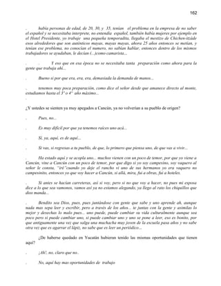 162


.      había personas de edad, de 20, 30, y 35, tenían el problema en la empresa de no saber
el español y se necesitaba interprete, no entendía español, también había mujeres por ejemplo en
el Hotel Presidente, yo trabaje una pequeña temporadita, llegaba el mestizo de Chichen-itzáde
esos alrededores que son auténticos mayas, mayas mayas, ahora 25 años entonces se metían, y
tenían ese problema, no conocían el numero, no sabían hablar, entonces dentro de los mismos
trabajadores se ayudaban, le decían (...)como camarista...

.      .      Y eso que en esa época no se necesitaba tanta preparación como ahora para la
gente que trabaja ahí...

.       Bueno si por que era, era, era, demasiada la demanda de manos...

.      tenemos muy poca preparación, como dice el señor desde que amanece directo al monte,
estudiamos hasta el 3º o 4º año máximo...
.

¿Y ustedes se sienten ya muy apegados a Cancún, ya no volverían a su pueblo de origen?

.       Pues, no...

.       Es muy difícil por que ya tenemos raíces uno acá...

.       Sí, ya, aquí, es de aquí...

.       Si vas, si regresas a tu pueblo, de que, lo primero que piensa uno, de que vas a vivir...

.      Ha estado aquí y se acopla uno... muchos vienen con un poco de temor, por que yo viene a
Cancún, vine a Cancún con un poco de temor, por que digo si yo soy campesino, soy vaquero al
señor le consta, “iré”cuando yo deje el rancho vi uno de sus hermanos yo era vaquero no
campesinito, entonces yo que voy hacer a Cancún, si allá, mira, fui a obras, fui a hoteles.

.       Si antes se hacían carreteras, así si voy, pero si no que voy a hacer, no pues mi esposa
dice a lo que sea vamonos, vamos así ya no estamos alegando, ya llego al rato los chiquillos que
dios manda...

.      Bendito sea Dios, pues, pues juntándose con gente que sabe y uno aprende ah, aunque
nada mas sepa leer y escribir, pero a través de los años... te juntas con la gente y asimilas lo
mejor y desechas lo malo pues... uno puede, puede cambiar su vida culturalmente aunque sea
poco pero si puede cambiar uno, si puede cambiar uno y uno se pone a leer, eso es bonito, por
que antiguamente una vez que salga una muchacha muy joven de la escuela pasa años y no sabe
otra vez que es agarrar el lápiz, no sabe que es leer un periódico...

        ¿De haberse quedado en Yucatán hubieran tenido las mismas oportunidades que tienen
aquí?

.       ¡Ah!, no, claro que no..

.       No, aquí hay mas oportunidades de trabajo
 