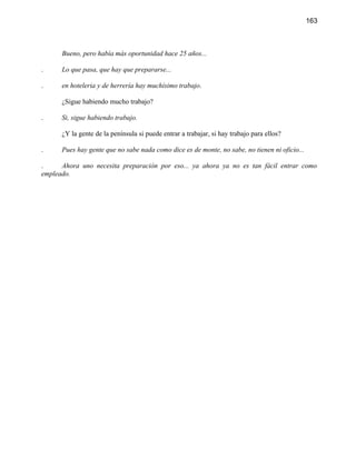 163



      Bueno, pero había más oportunidad hace 25 años...

.     Lo que pasa, que hay que prepararse...

.     en hoteleria y de herrería hay muchísimo trabajo.

      ¿Sigue habiendo mucho trabajo?

.     Si, sigue habiendo trabajo.

      ¿Y la gente de la península si puede entrar a trabajar, si hay trabajo para ellos?

.     Pues hay gente que no sabe nada como dice es de monte, no sabe, no tienen ni oficio...

.     Ahora uno necesita preparación por eso... ya ahora ya no es tan fácil entrar como
empleado.
 
