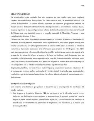 164



VIII. CONCLUSIONES
La investigación cuyos resultados han sido expuestos en este estudio, tuvo como propósito
conocer las características demográficas, las condiciones de vida, la persistencia cultural y la
cultura de la identidad. Se orientó además, a recoger los elementos que permitan construir un
modelo analítico de la capacidad estructural y de organización de los mazahuas, otomíes, triquis,
mayas y zapotecos en tres configuraciones urbanas distintas: la zona metropolitana de la Ciudad
de México; una zona industrial como es el corredor industrial de Minatitlán, Veracruz y una
ciudad turística: Cancun, Q. Roo.
Cada uno de estos temas fue tratado de manera especial en el estudio. Se analizó la distribución de
opiniones de 1051 personas entrevistadas entre la población de estos cinco grupos étnicos para
obtener las actitudes y los valores predominantes en torno a ciertos temas. Asimismo, se estudió la
variación de frecuencias en relación a la información que arrojaron los 858 hogares y los 4291
individuos captados en ellos, para identificar las posibles tendencias de cambio, de acuerdo a la
generación de migración. Como se mostró a lo largo del informe, aquí destacamos que los
resultados de la información son comparables sólo entre las 5 etnias estudiadas, dado que no se
contó con el marco muestral del total de la población indígena en México. Los resultados tampoco
son comparables con la información correspondiente a la población del país.
Se presentan, también, las bases teórico-metodológicas y los primeros resultados estadísticos de
la encuesta, así como un análisis socio-cultural y político inicial. Se articulan aquí las principales
conclusiones que se derivan de la exposición. Se enlistan además, algunos de los resultados sobre
dichos temas.


Las hipótesis de la investigación
Con respecto a las hipótesis que guiaron el desarrollo de la investigación, los resultados del
estudio sugieren:
 Con respecto a la primera hipótesis “H1. La persistencia de la identidad étnica en los
   indígenas que habitan los centros urbanos se mantiene hasta la segunda generación”, que la
   lengua se pierde hacia la segunda generación de migración y que su conservación disminuye a
   medida que se incrementan la generación de migración y la escolaridad, y a medida que
   disminuye la edad.
 