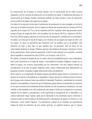 165


La conservación de la lengua se vincula además, con la conservación de las redes sociales
originarias y de los vínculos de interacción con los pueblos de origen. A medida que disminuye la
conservación de la lengua, tienden a disminuir también, las redes sociales y lazos de interacción
con los pueblos de origen o de origen de sus padres.
Los datos de la encuesta revelan que el sentimiento de pertenencia es mas arraigado a nivel de la
etnia que en el ámbito de nación. Esto se expresa en forma más acusada entre los otomíes (58.2%),
seguidos de los triquis (51.7%) y de los mazahuas (48.2%). Aquellas etnias que presentan menos
arraigo al lugar de origen de ellos o de sus padres son los mayas (20.3%) y zapotecos (25.9%).
Estos dos últimos grupos expresan un nivel mas alto de integración, mediado por la escolaridad y
el empleo, así como por el uso de la lengua y los vínculos con sus lugares de origen de ellos o de
sus padres. Es decir, la interacción que mantienen con sus pueblos casi se ha perdido, esto
demostró ser bajo o muy bajo, lo que significa que, en promedio, sólo un tercio de los
entrevistados mantiene el arraigo. Podemos apreciar una tendencia del arraigo a disminuir a través
de las generaciones. Para la primera generación, el 40.7% tenía relación con sus pueblos, mientras
que la segunda lo conservaba tan sólo el 29.6% y en la tercera sólo el 25.%.
Por último, la lengua ha dejado de ser un criterio único de autodiferenciación, otros indicadores,
tales como nacimiento en el lugar de origen, o descendencia de padres indígenas, aunque no se
hable la lengua, son criterios mencionados por los informantes. Por ello, debería tomarse en
consideración el ser hijo de padres indígenas como criterio fundamental para identificarlos en
preguntas censales o dirigidas a captar información sobre esta población.
De lo anterior, no se desprende, de ninguna manera, que dichos grupos étnicos se encaminen a un
proceso de extinción o de pérdida de su identidad y cultura, sino que es arbitrario tomar el criterio
de la lengua como elemento básico para definir la identidad. Tradición y modernidad no son polos
opuestos e incompatibles, el hecho de que los diferentes grupos étnicos se desarrollen en contextos
en los que los procesos de modernización han afectado no sólo las prácticas económicas, sino que
también se han instalado en la vida cotidiana de estos grupos, hecho que se expresa en el consumo,
impacto de los medios y percepciones, no ha significado la desaparición de su identidad, o su
cultura tradicional. Sigue vigente, dado que la identidad no ha encontrado nuevos referentes y
continúa siendo un factor poderoso de diferenciación y adscripción, de apego a su historia y a sus
tradiciones. Como señala Figueroa, “La persistencia cultural no es sinónimo de reproducción
íntegra de todos los elementos de una cultura, persistir, no significa tampoco, que el sistema
 