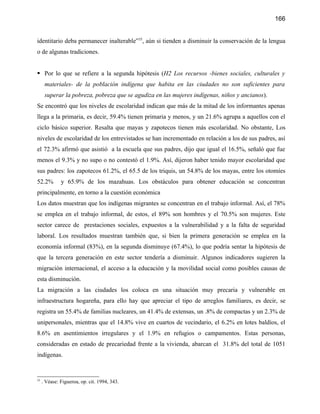 166


identitario deba permanecer inalterable”35, aún si tienden a disminuir la conservación de la lengua
o de algunas tradiciones.


 Por lo que se refiere a la segunda hipótesis (H2 Los recursos -bienes sociales, culturales y
      materiales- de la población indígena que habita en las ciudades no son suficientes para
      superar la pobreza, pobreza que se agudiza en las mujeres indígenas, niños y ancianos).
Se encontró que los niveles de escolaridad indican que más de la mitad de los informantes apenas
llega a la primaria, es decir, 59.4% tienen primaria y menos, y un 21.6% agrupa a aquellos con el
ciclo básico superior. Resalta que mayas y zapotecos tienen más escolaridad. No obstante, Los
niveles de escolaridad de los entrevistados se han incrementado en relación a los de sus padres, así
el 72.3% afirmó que asistió a la escuela que sus padres, dijo que igual el 16.5%, señaló que fue
menos el 9.3% y no supo o no contestó el 1.9%. Así, dijeron haber tenido mayor escolaridad que
sus padres: los zapotecos 61.2%, el 65.5 de los triquis, un 54.8% de los mayas, entre los otomíes
52.2%         y 65.9% de los mazahuas. Los obstáculos para obtener educación se concentran
principalmente, en torno a la cuestión económica
Los datos muestran que los indígenas migrantes se concentran en el trabajo informal. Así, el 78%
se emplea en el trabajo informal, de estos, el 89% son hombres y el 70.5% son mujeres. Este
sector carece de prestaciones sociales, expuestos a la vulnerabilidad y a la falta de seguridad
laboral. Los resultados muestran también que, si bien la primera generación se emplea en la
economía informal (83%), en la segunda disminuye (67.4%), lo que podría sentar la hipótesis de
que la tercera generación en este sector tendería a disminuir. Algunos indicadores sugieren la
migración internacional, el acceso a la educación y la movilidad social como posibles causas de
esta disminución.
La migración a las ciudades los coloca en una situación muy precaria y vulnerable en
infraestructura hogareña, para ello hay que apreciar el tipo de arreglos familiares, es decir, se
registra un 55.4% de familias nucleares, un 41.4% de extensas, un .8% de compactas y un 2.3% de
unipersonales, mientras que el 14.8% vive en cuartos de vecindario, el 6.2% en lotes baldíos, el
8.6% en asentimientos irregulares y el 1.9% en refugios o campamentos. Estas personas,
consideradas en estado de precariedad frente a la vivienda, abarcan el 31.8% del total de 1051
indígenas.


35
     . Véase: Figueroa, op. cit. 1994, 343.
 