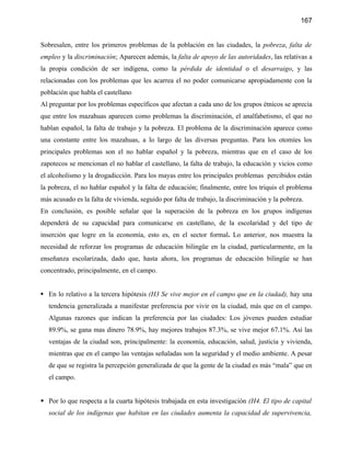 167


Sobresalen, entre los primeros problemas de la población en las ciudades, la pobreza, falta de
empleo y la discriminación; Aparecen además, la falta de apoyo de las autoridades, las relativas a
la propia condición de ser indígena, como la pérdida de identidad o el desarraigo, y las
relacionadas con los problemas que les acarrea el no poder comunicarse apropiadamente con la
población que habla el castellano
Al preguntar por los problemas específicos que afectan a cada uno de los grupos étnicos se aprecia
que entre los mazahuas aparecen como problemas la discriminación, el analfabetismo, el que no
hablan español, la falta de trabajo y la pobreza. El problema de la discriminación aparece como
una constante entre los mazahuas, a lo largo de las diversas preguntas. Para los otomíes los
principales problemas son el no hablar español y la pobreza, mientras que en el caso de los
zapotecos se mencionan el no hablar el castellano, la falta de trabajo, la educación y vicios como
el alcoholismo y la drogadicción. Para los mayas entre los principales problemas percibidos están
la pobreza, el no hablar español y la falta de educación; finalmente, entre los triquis el problema
más acusado es la falta de vivienda, seguido por falta de trabajo, la discriminación y la pobreza.
En conclusión, es posible señalar que la superación de la pobreza en los grupos indígenas
dependerá de su capacidad para comunicarse en castellano, de la escolaridad y del tipo de
inserción que logre en la economía, esto es, en el sector formal. Lo anterior, nos muestra la
necesidad de reforzar los programas de educación bilingüe en la ciudad, particularmente, en la
enseñanza escolarizada, dado que, hasta ahora, los programas de educación bilingüe se han
concentrado, principalmente, en el campo.


 En lo relativo a la tercera hipótesis (H3 Se vive mejor en el campo que en la ciudad), hay una
   tendencia generalizada a manifestar preferencia por vivir en la ciudad, más que en el campo.
   Algunas razones que indican la preferencia por las ciudades: Los jóvenes pueden estudiar
   89.9%, se gana mas dinero 78.9%, hay mejores trabajos 87.3%, se vive mejor 67.1%. Así las
   ventajas de la ciudad son, principalmente: la economía, educación, salud, justicia y vivienda,
   mientras que en el campo las ventajas señaladas son la seguridad y el medio ambiente. A pesar
   de que se registra la percepción generalizada de que la gente de la ciudad es más “mala” que en
   el campo.


 Por lo que respecta a la cuarta hipótesis trabajada en esta investigación (H4. El tipo de capital
   social de los indígenas que habitan en las ciudades aumenta la capacidad de supervivencia,
 
