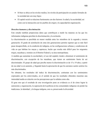 169


    •   Si bien se ubica en los niveles medios, los niveles de participación en canales formales de
        la sociedad aún son muy bajos:
    •   El capital social se relaciona fuertemente con dos factores: la edad y la escolaridad, así
        como con la interacción con los pueblos de origen y la capacidad de organización.


Derechos humanos y discriminación
Este estudio también proporciona datos que contribuyen a medir las maneras en las que los
informantes indígenas perciben la discriminación y la exclusión.
La discriminación es percibida en menor medida entre los miembros de la segunda y tercera
generación. El grado de asimilación de estas dos generaciones permite suponer que es más fácil
pasar desapercibido, en la condición de indígena, en las configuraciones urbanas y condiciones de
vida en que habitan los mayas y zapotecos, hecho que resulta más difícil para los migrantes
triquis, mazahuas y otomíes en el Distrito Federal y su área metropolitana.
A medida que aumentan la escolaridad y el uso del español, tiende a disminuir el sentimiento de
discriminación, con excepción de los mazahuas, que tienen un sentimiento fuerte de ser
discriminados. El grupo de edad que percibe menos la discriminación es de 15 a 19 años, a partir
de esa edad va en aumento, y llegando hasta la apreciación de que los ancianos suelen sentirse los
más discriminados.
No obstante, los resultados del índice de discriminación, contrastan con los sentimientos
expresados por los entrevistados, en el sentido de que los resultados obtenidos muestran una
intensidad media en relación con las percepciones que la señalan como alta.
El gran reto que el resultado de esta investigación pone en evidencia es el de cómo lograr la
autonomía y organización, la superación de la pobreza en las comunidades indígenas sin perder las
tradiciones, la identidad y la lengua indígena, esto es, preservando la diversidad.
 