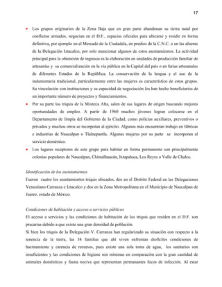 17


•   Los grupos originarios de la Zona Baja que en gran parte abandonan su tierra natal por
    conflictos armados, negocian en el D.F., espacios oficiales para ubicarse y residir en forma
    definitiva, por ejemplo en el Mercado de la Ciudadela, en predios de la C.N.C. o en las afueras
    de la Delegación Iztacalco, por solo mencionar algunos de estos asentamientos. La actividad
    principal para la obtención de ingresos es la elaboración en unidades de producción familiar de
    artesanías y su comercialización en la vía pública en la Capital del país o en ferias artesanales
    de diferentes Estados de la República. La conservación de la lengua y el uso de la
    indumentaria tradicional, particularmente entre las mujeres es característico de estos grupos.
    Su vinculación con instituciones y su capacidad de negociación los han hecho beneficiarios de
    un importante número de proyectos y financiamientos.
•   Por su parte los triquis de la Mixteca Alta, salen de sus lugares de origen buscando mejores
    oportunidades de empleo. A partir de 1960 muchos jóvenes logran colocarse en el
    Departamento de limpia del Gobierno de la Ciudad, como policias auxiliares, preventivos o
    privados y muchos otros se incorpotan al ejército. Algunos más encuentran trabajo en fábricas
    e industrias de Naucalpan o Tlalnepantla. Algunas mujeres por su parte se incorporan al
    servicio doméstico.
•   Los lugares receptores de este grupo para habitar en forma permanente son principalmente
    colonias populares de Naucalpan, Chimalhuacán, Ixtapaluca, Los Reyes o Valle de Chalco.


Identificación de los asentamientos
Fueron cuatro los asentamientos triquis ubicados, dos en el Distrito Federal en las Delegaciones
Venustiano Carranza e Iztacalco y dos en la Zona Metropolitana en el Municipio de Naucalpan de
Juarez, estado de México.


Condiciones de habitación y acceso a servicios públicos
El acceso a servicios y las condiciones de habitación de los triquis que residen en el D.F. son
precarias debido a que existe una gran densidad de población.
Si bien los triquis de la Delegación V. Carranza han regularizado su situación con respecto a la
tenencia de la tierra, las 38 familias que ahí viven enfrentan diofíciles condiciones de
hacinamiento y carencia de recursos, pues existe una sola toma de agua, los sanitarios son
insuficientes y las condiciones de higiene son mínimas en comparación con la gran cantidad de
animales domésticos y fauna nociva que representan permanantes focos de infección. Al estar
 