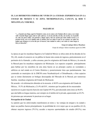 170




IX. LAS DIFERENTES FORMAS DE VIVIR EN LA CIUDAD: EXPERIENCIAS EN LA
CIUDAD DE MEXICO Y SU ZONA METROPOLITANA, CANCUN, Q. ROO Y
MINATITLAN, VERCRUZ.


                                               MAZAHUAS

     “......Cuando uno llega, aquí la Ciudad te come, no te comes a la Ciudad, ella te come y no te deja
     salir. Cuando llegas aquí, todo te sabe sabroso, vez la luz del día, de día y de noche; en el pueblo
     no, ahí con pura velita, con petroleo y llegas aquí y has de cuenta que todo estaba oscuro y se
     prende la luz, así es la ciudad, todo es bonito, pero no sabes lo que te va a pasar, no sabes los
     golpes que despues te va ha dar por el trasero, esta ciudad te come y así como te come luego te
     tira y te desecha”.
                                                                               Grupo de enfoque liderez Mazahuas
                                                             Grupo de enfoque: líderes mazahuas agosto de 2000.


La época en que los mazahuas llegaron a la Ciudad de México se ubica antes de las décadas de los
50 y 60, siendo el comercio en vía pública la fuente más común de ingresos, particularmente en el
perímetro de la Alameda y calles cercanas, para los originarios del Estado de México y la zona de
la Merced para los mazahuas originarios de Michoacán. Los espacios ocupados principalmente
para habitar por los miembros de esta etnia fueron en un principio cuartos en vecindades y
edificios en mal estado en el Centro Histórico y posteriormente lotes que paulatinamente han
construido en municipios de la ZMCM como Nezahualcóyotl o Chimalhuacán, o bien espacios
que se rentan diariamente en bodegas desocupadas del Mercado de la Merced, por numerosas
familias mazahuas originarias del Estado de Michoacán
De acuerdo a la información obtenida en la encuesta el 40.9% son originarios del Estado de
México, 35.5% de Michoacán y 21.4% del D.F., mientras que los padres de los encuestados
nacieron en su gran mayoría fuera de esta Capital (95.5%), prevaleciendo entre éstos un 86.8%
que aún habla su lengua materna, casi siempre en el ámbito de lo privado, apareciendo un 43.2%
de personas que unicamente lo practican en su hogar.
Percepción de la Ciudad
La opinión que los entrevistados manifestaron en torno a las ventajas de emigrar a la ciudad y
dejar sus pueblos fueron principalmente: la posibilidad de vivir mejor que en sus pueblos (61.4);
obtener mayores ingresos (79.1%), acceder a mayores oportunidades de estudio (89.5%), mas
 