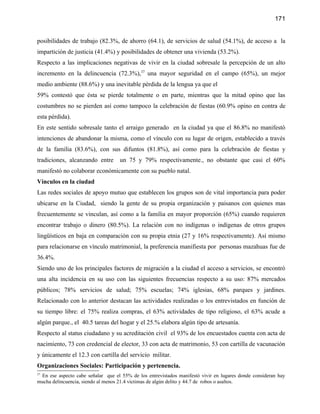 171


posibilidades de trabajo (82.3%, de ahorro (64.1), de servicios de salud (54.1%), de acceso a la
impartición de justicia (41.4%) y posibilidades de obtener una vivienda (53.2%).
Respecto a las implicaciones negativas de vivir en la ciudad sobresale la percepción de un alto
incremento en la delincuencia (72.3%),37 una mayor seguridad en el campo (65%), un mejor
medio ambiente (88.6%) y una inevitable pérdida de la lengua ya que el
59% contestó que ésta se pierde totalmente o en parte, mientras que la mitad opino que las
costumbres no se pierden así como tampoco la celebración de fiestas (60.9% opino en contra de
esta pérdida).
En este sentido sobresale tanto el arraigo generado en la ciudad ya que el 86.8% no manifestó
intenciones de abandonar la misma, como el vínculo con su lugar de origen, establecido a través
de la familia (83.6%), con sus difuntos (81.8%), así como para la celebración de fiestas y
tradiciones, alcanzando entre       un 75 y 79% respectivamente., no obstante que casi el 60%
manifestó no colaborar económicamente con su pueblo natal.
Vínculos en la ciudad
Las redes sociales de apoyo mutuo que establecen los grupos son de vital importancia para poder
ubicarse en la Ciudad, siendo la gente de su propia organización y paisanos con quienes mas
frecuentemente se vinculan, así como a la familia en mayor proporción (65%) cuando requieren
encontrar trabajo o dinero (80.5%). La relación con no indígenas o indígenas de otros grupos
lingüísticos en baja en comparación con su propia etnia (27 y 16% respectivamente). Así mismo
para relacionarse en vínculo matrimonial, la preferencia manifiesta por personas mazahuas fue de
36.4%.
Siendo uno de los principales factores de migración a la ciudad el acceso a servicios, se encontró
una alta incidencia en su uso con las siguientes frecuencias respecto a su uso: 87% mercados
públicos; 78% servicios de salud; 75% escuelas; 74% iglesias, 68% parques y jardines.
Relacionado con lo anterior destacan las actividades realizadas o los entrevistados en función de
su tiempo libre: el 75% realiza compras, el 63% actividades de tipo religioso, el 63% acude a
algún parque., el 40.5 tareas del hogar y el 25.% elabora algún tipo de artesanía.
Respecto al status ciudadano y su acreditación civil el 93% de los encuestados cuenta con acta de
nacimiento, 73 con credencial de elector, 33 con acta de matrimonio, 53 con cartilla de vacunación
y únicamente el 12.3 con cartilla del servicio militar.
Organizaciones Sociales: Participación y pertenencia.
37
 En ese aspecto cabe señalar que el 55% de los entrevistados manifestó vivir en lugares donde consideran hay
mucha delincuencia, siendo al menos 21.4 víctimas de algún delito y 44.7 de robos o asaltos.
 