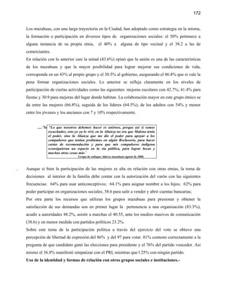 172


      Los mazahuas, con una larga trayectoria en la Ciudad, han adoptado como estrategia en la misma,
      la formación o participación en diversos tipos de organizaciones sociales: el 50% pertenece a
      alguna instancia de su propia etnia,           el 40% a         alguna de tipo vecinal y el 38.2 a las de
      comerciantes.
      En relación con lo anterior casi la mitad (43.6%) opinó que la unión es una de las características
      de los mazahuas y que la mayor posibilidad para lograr mejorar sus condiciones de vida,
      corresponde en un 43% al propio grupo y el 30.5% al gobierno, asegurando el 86.8% que si vale la
      pena formar organizaciones sociales. Lo anterior se refleja claramente en los niveles de
      participación de ciertas actividades como las siguientes: mejoras escolares con 42.7%; 41.4% para
      fiestas y 30.9 para mejoras del lugar donde habitan. La colaboración mayor en este grupo étnico se
      da entre las mujeres (66.8%), seguida de los líderes (64.5%), de los adultos con 54% y menor
      entre los jóvenes y los ancianos con 7 y 10% respectivamente.


            .....”lo “Lo que nosotros debemos hacer es unirnos, porque así si somos
                     escuchados, esto yo ya lo viví; en la Alianza no era que Malena tenía
                     el poder, sino la Alianza que me dio el poder para apoyar a los
                     compañeros que tenían problemas en algún Reclusorio, para hacer
                     cartas de recomendación y para que mis compañeros indígena
                     sconsiguieran un espacio en la vía pública, para lograr becas y
                     muchas otras cosas más”
                                      Grupo de enfoque: líderes mazahuas agosto de 2000.



...   Aunque si bien la participación de las mujeres es alta en relación con otras etnias, la toma de
      decisiones al interior de la familia debe contar con la autorización del varón con las siguientes
      frecuencias: 64% para usar anticonceptivos; 64.1% para asignar nombre a los hijos; 62% para
      poder participar en organizaciones sociales; 58.6 para salir a vender y abrir cuentas bancarias;
      Por otra parte los recursos que utilizan los grupos mazahuas para presionar y obtener la
      satisfacción de sus demandas son en primer lugar la pertenencia a una organización (83.3%),
      acudir a autoridades 48.2%, asistir a marchas el 40.55, ante los medios masivos de comunicación
      (38.6) y en menor medida con partidos políticos 23.2%.
      Sobre este tema de la participación política a través del ejercicio del voto se obtuvo una
      percepción de libertad de expresión del 86% y del 97 para votar. 81% contesto correctamente a la
      pregunta de que candidato ganó las elecciones para presidente y el 76% del partido vencedor. Así
      mismo el 36.8% manifestó simpatizar con el PRI, mientras que l 25% con ningún partido.
      Uso de la identidad y formas de relación con otros grupos sociales e instituciones.-
 
