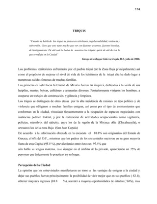 174




                                                 TRIQUIS


         “Cuando se habla de los triquis se piensa en rebeliones, ingobernabilidad, violencia y
        subversión. Creo que esto tiene mucho que ver con factores externos, factores hostiles,
        de hostigamiento. De ahí sale la lucha de nosotros los triquis; quizá de ahí deriva lo
        que se refleja en la Ciudad”
                                                           Grupo de enfoque Líderes triquis, D.F. julio de 2000.


Los problemas territoriales enfrentados por el pueblo triqui (de la Zona Baja principalmente) así
como el propósito de mejorar el nivel de vida de los habitantes de la triqui alta ha dado lugar a
numerosas salidas forzosas de muchas familias.
Las primeras en salir hacia la Ciudad de México fueron las mujeres, dedicadas a la venta de sus
huipiles, mantas, bolsas, ceñidores y artesanías diversas. Posteriormente vinieron los hombres, a
ocuparse en trabajos de construcción, vigilancia y limpieza.
Los triquis se distinguen de otras etnias por la alta incidencia de razones de tipo politico y de
violencia que obligaron a muchas familias emigrar, así como por el tipo de asentamientos que
conforman en la ciudad, vinculado frecuentemente a la ocupación de espacios negociados con
instancias político federal, y por la realización de actividades ocupacionales como vigilantes,
policías, miembros del ejército, entre los de la región de la Mixteca Alta (Chicahuaxtla), o
artesanos los de la zona Baja (San Juan Copala)
De acuerdo a la información obtenida en la encuesta el                88.8% son originarios del Estado de
Oaxaca, el 6% del D.F., mientras que los padres de los encuestados nacieron en su gran mayoría
fuera de esta Capital (95.5 %), prevaleciendo entre éstos un 97.4% que
aún habla su lengua materna, casi siempre en el ámbito de lo privado, apareciendo un 75% de
personas que únicamente lo practican en su hogar.


Percepción de la Ciudad
La opinión que los entrevistados manifestaron en torno a las ventajas de emigrar a la ciudad y
dejar sus pueblos fueron principalmente: la posibilidad de vivir mejor que en sus pueblos ( 62.1);
obtener mayores ingresos (69.8          %), acceder a mayores oportunidades de estudio ( 94%), mas
 