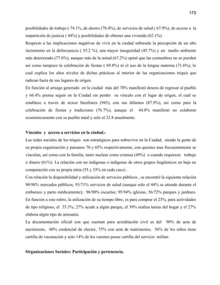 175


posibilidades de trabajo ( 74.1%, de ahorro (78.4%), de servicios de salud ( 67.9%), de acceso a la
impartición de justicia ( 44%) y posibilidades de obtener una vivienda (62.1%).
Respecto a las implicaciones negativas de vivir en la ciudad sobresale la percepción de un alto
incremento en la delincuencia ( 55.2 %), una mayor inseguridad (45.7%) y un medio ambiente
más deteriorado (77.6%), aunque más de la mitad (67.2%) opinó que las costumbres no se pierden
así como tampoco la celebración de fiestas ( 69.8%) ni el uso de la lengua materna (71.6%), lo
cual explica los altos niveles de dichas prácticas al interior de las organizaciones triquis que
radican fuera de sus lugares de origen.
En función al arraigo generado en la ciudad más del 70% manifestó deseos de regresar al pueblo
y 66.4% piensa seguir en la Ciudad sin perder su vínculo con el lugar de origen, el cual se
establece a través de nexos familiares (945), con sus difuntos (87.9%), así como para la
celebración de fiestas y tradiciones (76.7%), aunque el            44.8% manifestó no colaborar
económicamente con su pueblo natal y solo el 32.8 anualmente.


Vínculos y acceso a servicios en la ciudad.-
Las redes sociales de los triquis son estratégicos para sobrevivir en la Ciudad, siendo la gente de
su propia organización y paisanos 70 y 65% respectivamente, con quienes mas frecuentemente se
vinculan, así como con la familia, tanto nuclear como extensa (49%) o cuando requieren trabajo
o dinero (61%). La relación con no indígenas o indígenas de otros grupos lingüísticos en baja en
comparación con su propia etnia (55 y 33% en cada caso)..
Con relación la disponibilidad y utilización de servicios públicos , se encontró la siguiente relación
90/98% mercados públicos; 93/71% servicios de salud (aunque solo el 44% se atiende durante el
embarazo y parto médicamente); 96/90% escuelas; 95/94% iglesias, 56/72% parques y jardines.
En función a este rubro, la utilización de su tiempo libre, es para comprar el 23%, para actividades
de tipo religioso, el 35.3%; 27% acude a algún parque, el 39% realiza tareas del hogar y el 27%
elabora algún tipo de artesanía.
La documentación oficial con que cuentan para acreditación civil es del             90% de acta de
nacimiento, 60% credencial de elector, 75% con acta de matrimonio, 56% de los niños tiene
cartilla de vacunación y solo 14% de los varones posee cartilla del servicio militar.


Organizaciones Sociales: Participación y pertenencia.
 