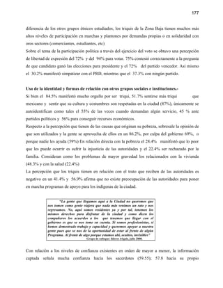 177


diferencia de los otros grupos étnicos estudiados, los triquis de la Zona Baja tienen muchos más
altos niveles de participación en marchas y plantones por demandas propias o en solidaridad con
oros sectores (comerciantes, estudiantes, etc)
Sobre el tema de la participación política a través del ejercicio del voto se obtuvo una percepción
de libertad de expresión del 72% y del 94% para votar. 75% contestó correctamente a la pregunta
de que candidato ganó las elecciones para presidente y el 72% del partido vencedor. Así mismo
el 30.2% manifestó simpatizar con el PRD, mientras que el 37.3% con ningún partido.


Uso de la identidad y formas de relación con otros grupos sociales e instituciones.-
Si bien el 84.5% manifestó mucho orgullo por ser triqui, 51.7% sentirse más triqui             que
mexicano y sentir que su cultura y costumbres son respetadas en la ciudad (87%), únicamente se
autoidentifican como tales el 55% de las veces cuando demandan algún servicio, 45 % ante
partidos políticos y 56% para conseguir recursos económicos.
Respecto a la percepción que tienen de las causas que originan su pobreza, sobresale la opinión de
que son utilizados y la gente se aprovecha de ellos en un 86.2%, por culpa del gobierno 69%, o
porque nadie les ayuda (59%) En relación directa con la pobreza el 28.4% manifestó que lo peor
que les puede ocurrir es sufrir la injusticia de las autoridades y el 22.4% ser rechazado por la
familia. Consideran como los problemas de mayor gravedad los relacionados con la vivienda
(48.3% y con la salud (22.4%)
La percepción que los triquis tienen en relación con el trato que reciben de las autoridades es
negativo en un 41.4% y 56.9% afirma que no existe preocupación de las autoridades para poner
en marcha programas de apoyo para los indígenas de la ciudad.


                   “La gente que llegamos aquí a la Ciudad no queremos que
            nos tomen como gente viajera que nada más venimos un rato y nos
            regresamos. No, aquí somos residentes ya y por tal, tenemos los
            mismos derechos para disfrutar de la ciudad y como dicen los
            compañeros los acuerdos a los que tenemos que llegar con el
            gobierno es que se nos tome en cuenta. Si somos profesionistas, si
            hemos demostrado trabajo y capacidad y queremos apoyar a nuestra
            gente pues que se nos de la oportunidad de estar al frente de algún
            Programa. Al frente de algo porque estamos ahí, ocultos, invisibles”
                                    Grupo de enfoque: líderes triquis, julio 2000.



Con relación a los niveles de confianza existentes en orden de mayor a menor, la información
captada señala mucha confianza hacia los sacerdotes (59.55); 57.8 hacia su propio
 
