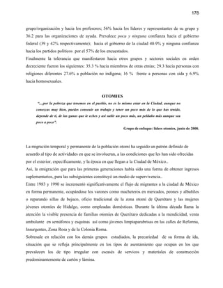 178


grupo/organización y hacia los profesores; 56% hacia los líderes y representantes de su grupo y
36.2 para las organizaciones de ayuda. Prevalece poca y ninguna confianza hacia el gobierno
federal (39 y 42% respectivamente); hacia el gobierno de la ciudad 40.9% y ninguna confianza
hacia los partidos políticos por el 57% de los encuestados.
Finalmente la tolerancia que manifestaron hacia otros grupos y sectores sociales en orden
decreciente fueron los siguientes: 35.3 % hacia miembros de otras etnias; 29.3 hacia personas con
religiones diferentes 27.6% a población no indígena; 16 % frente a personas con sida y 6.9%
hacia homosexuales.


                                              OTOMIES
      “....por la pobreza que tenemos en el pueblo, no es lo mismo estar en la Ciudad, aunque no
     conozcas muy bien, puedes conseuir un trabajo y tener un poco más de lo que has tenido,
     depende de ti, de las ganas que le eches y así subir un poco más, un peldaño más aunque sea
     poco a poco”.
                                                            Grupo de enfoque: lídees otomíes, junio de 2000.




La migración temporal y permanente de la población otomí ha seguido un patrón definido de
acuerdo al tipo de actividades en que se involucran, a las condiciones que les han sido ofrecidas
por el exterior, específicamente, y la época en que llegan a la Ciudad de México..
Así, la emigración que para las primeras generaciones había sido una forma de obtener ingresos
suplementarios, para las subsiguientes constituyó un medio de supervivencia..
Entre 1983 y 1990 se incrementó significativamente el flujo de migrantes a la ciudad de México
en forma permanente, ocupándose los varones como macheteros en mercados, peones y albañiles
o reparando sillas de bejuco, oficio tradicional de la zona otomí de Querétaro y las mujeres
jóvenes otomíes de Hidalgo, como empleadas domésticas. Durante la última década llama la
atención la visible presencia de familias otomíes de Querétaro dedicadas a la mendicidad, venta
ambulante en semáforos y esquinas así como jóvenes limpiaparabrisas en las calles de Reforma,
Insurgentes, Zona Rosa y de la Colonia Roma.
Sobresale en relación con los demás grupos estudiados, la precariedad de su forma de ida,
situación que se refleja principalmente en los tipos de asentamiento que ocupan en los que
prevalecen los de tipo irregular con escasés de servicos y materiales de construcción
predominantemente de cartón y lámina.
 