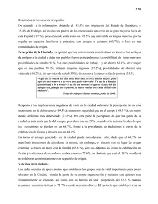 179


Resultados de la encuesta de opinión.
De acuerdo a la información obtenida el 81.5% son originarios del Estado de Querétaro, y
15.4% de Hidalgo; así mismo los padres de los encuestados nacieron en su gran mayoría fuera de
esta Capital ( 97 %), prevaleciendo entre éstos un 95.5% que aún habla su lengua materna, por lo
regular en espacios familiares y privados, con amigos o paisanos (60.7%), o bien en sus
comunidades de origen.
Percepción de la Ciudad.- La opinión que los entrevistados manifestaron en torno a las ventajas
de emigrar a la ciudad y dejar sus pueblos fueron principalmente: la posibilidad de tener mayores
posibilidades de estudio 91%. %), mas posibilidades de trabajo y de ahorro 82.1%, vivir mejor
que en sus pueblos 79.1%; obtener mayores ingresos (67.2%), posibilidades de obtener una
vivienda ( 64.2%)., de servicios de salud (59%), de acceso a la impartición de justicia (53.7),
               “Aquí en la ciudad no vive muy bien uno, ni esta mucho mejor, pero
               aquí de una manera o de otra uno pede sobresalir. Ya sea ir a limpiar
               (parabrisas) o ir a vender y ya de esa manera te ganas el pan del día
               aunque sea, porque en el pueblo, la mera verdad esta muy dificil salir
               adelante”.
                                      Grupo de enfoque: líderes otomíes, junio de 2000.



Respecto a las implicaciones negativas de vivir en la ciudad sobresale la percepción de un alto
incremento en la delincuencia (49.3%), unamenor seguridad que en el campo ( 49.3 %), un mejor
medio ambiente mas deteriorado (71.6%). Por otra parte la percepción de que lña gente de la
ciudad es más mala que la del campo, prevalece con un 29%., aunado a lo anterior la idea de que
las costumbres se pierden en un 68.7%, frente a la prevalencia de tradiciones a través de la
celebración de fiestas y rituales con un 64.2%
En torno al arraigo generado en la ciudad puede considerarse alto, dado que el 68.7% no
manifestó intenciones de abandonar la misma, sin embargo, el vínculo con su lugar de origen
continúa a través de lazos con la familia (83.6 %), con sus difuntos así como la celebración de
fiestas y tradiciones alcanzando en ambos casos un 77.6%, no obstante que casi el 58 % manifestó
no colaborar económicamente con su pueblo de origen.
Vinculos en la ciudad.-
Las redes sociales de apoyo mutuo que establecen los grupos son de vital importancia para poder
ubicarse en la Ciudad, siendo la gente de su propia organización y paisanos con quienes mas
frecuentemente se vinculan, así como con su familia en una proporción del 61.3 % cuando
requieren encontrar trabajo o 71.7% cuando necesitan dinero. El contacto que establecen con no
 