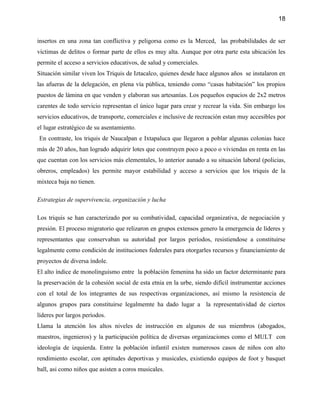 18


insertos en una zona tan conflictiva y peligorsa como es la Merced, las probabilidades de ser
víctimas de delitos o formar parte de ellos es muy alta. Aunque por otra parte esta ubicación les
permite el acceso a servicios educativos, de salud y comerciales.
Situación similar viven los Triquis de Iztacalco, quienes desde hace algunos años se instalaron en
las afueras de la delegación, en plena vía pública, teniendo como “casas habitación” los propios
puestos de lámina en que venden y elaboran sus artesanías. Los pequeños espacios de 2x2 metros
carentes de todo servicio representan el único lugar para crear y recrear la vida. Sin embargo los
servicios educativos, de transporte, comerciales e inclusive de recreación estan muy accesibles por
el lugar estratégico de su asentamiento.
En contraste, los triquis de Naucalpan e Ixtapaluca que llegaron a poblar algunas colonias hace
más de 20 años, han logrado adquirir lotes que construyen poco a poco o viviendas en renta en las
que cuentan con los servicios más elementales, lo anterior aunado a su situación laboral (policias,
obreros, empleados) les permite mayor estabilidad y acceso a servicios que los triquis de la
mixteca baja no tienen.

Estrategias de supervivencia, organización y lucha

Los triquis se han caracterizado por su combatividad, capacidad organizativa, de negociación y
presión. El proceso migratorio que relizaron en grupos extensos genero la emergencia de líderes y
representantes que conservaban su autoridad por largos períodos, resistiendose a constituirse
legalmente como condición de instituciones federales para otorgarles recursos y financiamiento de
proyectos de diversa índole.
El alto índice de monolinguismo entre la población femenina ha sido un factor determinante para
la preservación de la cohesión social de esta etnia en la urbe, siendo difícil instrumentar acciones
con el total de los integrantes de sus respectivas organizaciones, así mismo la resistencia de
algunos grupos para constituirse legalmemte ha dado lugar a la representatividad de ciertos
líderes por largos períodos.
Llama la atención los altos niveles de instrucción en algunos de sus miembros (abogados,
maestros, ingenieros) y la participación política de diversas organizaciones como el MULT con
ideología de izquierda. Entre la población infantil existen numerosos casos de niños con alto
rendimiento escolar, con aptitudes deportivas y musicales, existiendo equipos de foot y basquet
ball, asi como niños que asisten a coros musicales.
 