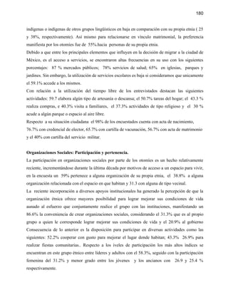 180


indígenas o indígenas de otros grupos lingüísticos en baja en comparación con su propia etnia ( 25
y 38%, respectivamente). Así mismo para relacionarse en vínculo matrimonial, la preferencia
manifiesta por los otomíes fue de 55%.hacia personas de su propia etnia.
Debido a que entre los principales elementos que influyen en la decisión de migrar a la ciudad de
México, es el acceso a servicios, se encontraron altas frecuencias en su uso con los siguientes
porcentajes: 87 % mercados públicos; 78% servicios de salud; 65% en iglesias, parques y
jardines. Sin embargo, la utilización de servicios escolares es baja si consideramos que unicamente
el 59.1% accede a los mismos.
Con relación a la utilización del tiempo libre de los entrevistados destacan las siguientes
actividades: 59.7 elabora algún tipo de artesanía o descansa; el 50.7% tareas del hogar; el 43.3 %
realiza compras, e 40.3% visita a familiares, el 37.3% actividades de tipo religioso y el 30 %
acude a algún parque o espacio al aire libre.
Respecto a su situación ciudadana el 98% de los encuestados cuenta con acta de nacimiento,
76.7% con credencial de elector, 65.7% con cartilla de vacunación, 56.7% con acta de matrimonio
y el 40% con cartilla del servicio militar.


Organizaciones Sociales: Participación y pertenencia.
La participación en organizaciones sociales por parte de los otomíes es un hecho relativamente
reciente, incrementándose durante la última década por motivos de acceso a un espacio para vivir,
en la encuesta un 59% pertenece a alguna organización de su propia etnia, el 38.8% a alguna
organización relacionada con el espacio en que habitan y 31.3 con alguna de tipo vecinal.
La reciente incorporación a diversos apoyos institucionales ha generado la percepción de que la
organización étnica ofrece mayores posibilidad para lograr mejorar sus condiciones de vida
aunado al esfuerzo que conjuntamente realice el grupo con las instituciones, manifestando un
86.6% la conveniencia de crear organizaciones sociales, considerando el 31.3% que es al propio
grupo a quien le corresponde lograr mejorar sus condiciones de vida y el 20.9% al gobierno
Consecuencia de lo anterior es la disposición para participar en diversas actividades como las
siguientes: 52.2% cooperar con gusto para mejorar el lugar donde habitan; 43.3% 26.9% para
realizar fiestas comunitarias.. Respecto a los iveles de participación los más altos índices se
encuentran en este grupo étnico entre líderes y adultos con el 58.3%, seguido con la participación
femenina del 31.2% y menor grado entre los jóvenes          y los ancianos con     26.9 y 25.4 %
respectivamente.
 