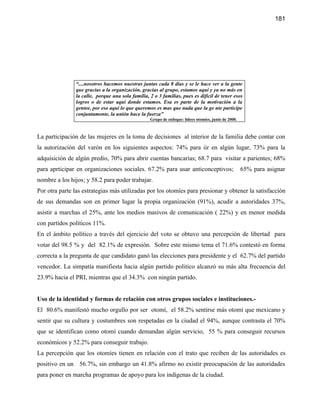 181




               “....nosotros hacemos nuestras juntas cada 8 días y se le hace ver a la gente
               que gracias a la organización, gracias al grupo, estamos aquí y ya no más en
               la calle, porque una sola familia, 2 o 3 familias, pues es difícil de tener esos
               logros o de estar aquí donde estamos. Esa es parte de la motivación a la
               gentee, por eso aquí lo que queremos es mas que nada que la ge nte participe
               conjuntamente, la unión hace la fuerza”
                                                  Grupo de enfoque: lídees otomíes, junio de 2000.



La participación de las mujeres en la toma de decisiones al interior de la familia debe contar con
la autorización del varón en los siguientes aspectos: 74% para iir en algún lugar, 73% para la
adquisición de algún predio, 70% para abrir cuentas bancarias; 68.7 para visitar a parientes; 68%
para aprticipar en organizaciones sociales. 67.2% para usar anticonceptivos;                         65% para asignar
nombre a los hijos; y 58.2 para poder trabajar.
Por otra parte las estrategias más utilizadas por los otomíes para presionar y obtener la satisfacción
de sus demandas son en primer lugar la propia organización (91%), acudir a autoridades 37%,
asistir a marchas el 25%, ante los medios masivos de comunicación ( 22%) y en menor medida
con partidos políticos 11%.
En el ámbito político a través del ejercicio del voto se obtuvo una percepción de libertad para
votar del 98.5 % y del 82.1% de expresión. Sobre este mismo tema el 71.6% contestó en forma
correcta a la pregunta de que candidato ganó las elecciones para presidente y el 62.7% del partido
vencedor. La simpatía manifiesta hacia algún partido politico alcanzó su más alta frecuencia del
23.9% hacia el PRI, mientras que el 34.3% con ningún partido.


Uso de la identidad y formas de relación con otros grupos sociales e instituciones.-
El 80.6% manifestó mucho orgullo por ser otomí, el 58.2% sentirse más otomí que mexicano y
sentir que su cultura y costumbres son respetadas en la ciudad el 94%, aunque contrasta el 70%
que se identifican como otomí cuando demandan algún servicio, 55 % para conseguir recursos
económicos y 52.2% para conseguir trabajo.
La percepción que los otomíes tienen en relación con el trato que reciben de las autoridades es
positivo en un 56.7%, sin embargo un 41.8% afirmo no existir preocupación de las autoridades
para poner en marcha programas de apoyo para los indígenas de la ciudad.
 