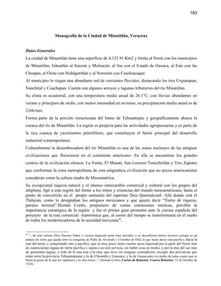 183




                      Monografía de la Ciudad de Minatitlán, Veracruz


Datos Generales
La ciudad de Minatitlán tiene una superficie de 4,123.91 Km2 y limita al Norte con los municipios
de Minatitlán, Ixhuatlán al Sureste y Moloacán, al Sur con el Estado de Oaxaca, al Este con las
Choapas, al Oeste con Hidalgotitlán y al Noroeste con Cosoleacaque.
Al municipio lo riegan una abundante red de corrientes fluviales, destacando los ríos Uxpanapan,
Nanchital y Coachapan. Cuenta con algunos arroyos y lagunas tributarios del río Minatitlán.
Su clima es ecuatorial, con una temperatura media anual de 26.1°C; con lluvias abundantes en
verano y principios de otoño, con menor intensidad en invierno, su precipitación media anual es de
2,041mm.
Forma parte de la porción veracruzana del Istmo de Tehuantepec y geográficamente abarca la
cuenca del río de Minatitlán. La región es propicia para las actividades agropecuarias y es parte de
la rica cuenca de yacimientos petrolíferos, que constituyen el factor principal del desarrollo
industrial contemporáneo.
Culturalmente la desembocadura del río Minatitlán es una de las zonas nucleares de las antiguas
civilizaciones que florecieron en el continente americano. En ella se encuentran los grandes
centros de la civilización olmeca: La Venta, El Manatí, San Lorenzo Tenochtitlán y Tres Zapotes
que conforman la zona metropolitana de esta enigmática civilización que no pocos americanistas
consideran como la cultura madre de Mesoamérica.
Su excepcional riqueza natural y el intenso intercambio comercial y cultural con los grupos del
altiplano, ligó a esta región del Istmo a los mitos y creencias del mundo mesoaméricano, hasta el
punto de convertirlo en el propio santuario del supremo Dios Quetzalcoatl. Allá donde está el
Tlalocan, como lo designaban los antiguos mexicanos y que quiere decir “Tierra de riqueza,
paraíso terrenal”.Hernán Cortés, propietario de vastas extensiones ístmicas, percibió la
importancia estratégica de la región y fue el primer gran promotor ante la corona española del
proyecto de la ruta comercial transísmica que, al correr del tiempo se transformaría en el sueño
de todos los modernizadores de la sociedad mexicana38.


38
  “...de este camino Dios Nuestro Señor y vuestra majestad serán muy servidos, y se descubriran hartos secretos; porque es un
pedazo de tierra que queda entre la conquista de Pedro de Alvarado y Cristobal de Olid, lo que hasta ahora está pacifico, hacia la
mar del norte; y conquistado esto y pacifico, que es muy poco, tiene vuestra sacra majestad por la parte del Norte más
de cuatrocientas leguas de tierra pacifica y sujeta a su real servicio, sin haber cosa en medio, y por la mar del sur más
de quinientas leguas; y todo de la una mar a la otra, que sirve sin ninguna contradición, excepto dos provincias que
están entre la provincia Tehuantepeque y la de Chinantla y Guaxaca, y la de Guazacoalco en medio de todas cuatro que se
llama la gente de la una los zapotecos y la otra mixes...” (Hernan Cortés, Cartas de Relación. Cuarta Relación; 15 de Octubre de
1524).
 