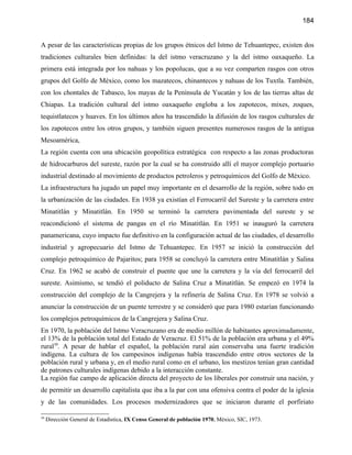 184


A pesar de las características propias de los grupos étnicos del Istmo de Tehuantepec, existen dos
tradiciones culturales bien definidas: la del istmo veracruzano y la del istmo oaxaqueño. La
primera está integrada por los nahuas y los popolucas, que a su vez comparten rasgos con otros
grupos del Golfo de México, como los mazatecos, chinantecos y nahuas de los Tuxtla. También,
con los chontales de Tabasco, los mayas de la Península de Yucatán y los de las tierras altas de
Chiapas. La tradición cultural del istmo oaxaqueño engloba a los zapotecos, mixes, zoques,
tequistlatecos y huaves. En los últimos años ha trascendido la difusión de los rasgos culturales de
los zapotecos entre los otros grupos, y también siguen presentes numerosos rasgos de la antigua
Mesoamérica,
La región cuenta con una ubicación geopolítica estratégica con respecto a las zonas productoras
de hidrocarburos del sureste, razón por la cual se ha construido allí el mayor complejo portuario
industrial destinado al movimiento de productos petroleros y petroquímicos del Golfo de México.
La infraestructura ha jugado un papel muy importante en el desarrollo de la región, sobre todo en
la urbanización de las ciudades. En 1938 ya existían el Ferrocarril del Sureste y la carretera entre
Minatitlán y Minatitlán. En 1950 se terminó la carretera pavimentada del sureste y se
reacondicionó el sistema de pangas en el río Minatitlán. En 1951 se inauguró la carretera
panamericana, cuyo impacto fue definitivo en la configuración actual de las ciudades, el desarrollo
industrial y agropecuario del Istmo de Tehuantepec. En 1957 se inició la construcción del
complejo petroquímico de Pajaritos; para 1958 se concluyó la carretera entre Minatitlán y Salina
Cruz. En 1962 se acabó de construir el puente que une la carretera y la vía del ferrocarril del
sureste. Asimismo, se tendió el poliducto de Salina Cruz a Minatitlán. Se empezó en 1974 la
construcción del complejo de la Cangrejera y la refinería de Salina Cruz. En 1978 se volvió a
anunciar la construcción de un puente terrestre y se consideró que para 1980 estarían funcionando
los complejos petroquímicos de la Cangrejera y Salina Cruz.
En 1970, la población del Istmo Veracruzano era de medio millón de habitantes aproximadamente,
el 13% de la población total del Estado de Veracruz. El 51% de la población era urbana y el 49%
rural39. A pesar de hablar el español, la población rural aún conservaba una fuerte tradición
indígena. La cultura de los campesinos indígenas había trascendido entre otros sectores de la
población rural y urbana y, en el medio rural como en el urbano, los mestizos tenían gran cantidad
de patrones culturales indígenas debido a la interacción constante.
La región fue campo de aplicación directa del proyecto de los liberales por construir una nación, y
de permitir un desarrollo capitalista que iba a la par con una ofensiva contra el poder de la iglesia
y de las comunidades. Los procesos modernizadores que se iniciaron durante el porfiriato

39
     Dirección General de Estadística, IX Censo General de población 1970, México, SIC, 1973.
 