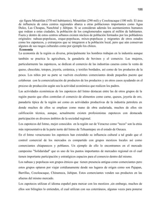186


 eje figura Minatitlán (370 mil habitantes), Minatitlán (290 mil) y Cosoloacaque (100 mil). El área
de influencia de estos centros regionales abarca a otras poblaciones importantes como Agua
Dulce, Las Choapas, Nanchital y Jáltipan. Si se consideran además los asentamientos humanos
que rodean a estas ciudades, la población de los conglomerados supera al millón de habitantes.
Fuera y dentro de estos centros urbanos existen núcleos de población formados por los pobladores
originales: nahuas-popolucas, zoque-popolucas, mixes-popolucas y migrantes de otros estados
como los zapotecos, y extranjeros que se integraron a la población local, pero que aún conservan
algunos de sus rasgos culturales como por ejemplo los chinos.
 Economía
La economía de la región es diversa, principalmente los hombres trabajan en la industria aunque
también se practica la agricultura, la ganadería de bovinos y el comercio. Las mujeres,
particularmente las zapotecos, se dedican al comercio de las industrias caseras como la venta de
queso, chocolate, totopos, joyería, cerámica, y textiles bordados, así como de los productos de la
pesca. Los niños por su parte se vuelven excelentes comerciantes desde pequeños puesto que
colaboran con la comercialización de productos de los productos y en otros casos ayudando en el
proceso de producción según sea la actividad económica que realicen los padres.
Las actividades económicas de los zapotecos del Istmo destacan entre las de otros grupos de la
región puesto que ellos controlan el comercio de alimentos como carne, quesos, joyería de oro,
panadería típica de la región así como en actividades productivas de la industria petrolera en
donde muchos de ellos se emplean como mano de obra asalariada, muchos de ellos sin
calificación técnica, aunque, actualmente existen profesionistas zapotecos con destacada
participación en diversos ámbitos de la sociedad regional.
Los zapotecos del Istmo, mejor conocidos en la región sur de Veracruz como "tecos" son la etnia
más representativa de la parte norte del Istmo de Tehuantepec en el estado de Oaxaca.
En el Istmo veracruzano los zapotecos han extendido su influencia cultural a tal grado que el
control comercial de los mercados es compartido con grupos mestizos locales así como
comerciantes chiapanecos y poblanos. Un ejemplo de ello lo encontramos en el mercado
campesino "Solidaridad" que es uno de los puntos importantes de mercadeo regional en el cual
tienen importante participación y estratégicos espacios para el comercio dentro del mismo.
Los nahuas y popolucas son grupos étnicos que tienen presencia antigua como comerciantes pero
estos grupos optaron por viajar cotidianamente desde sus lugares de origen como son Pajapan,
Barrillas, Cosoleacaque, Chinameca, Jaltipan. Estos comerciantes venden sus productos en las
afueras del mismo mercado.
Los zapotecos utilizan el idioma español para mercar con los mestizos ,sin embargo, muchos de
ellos son bilingües lo entienden, el cual utilizan con sus coterráneos, algunas veces para ponerse
 