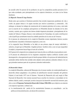 187


de acuerdo sobre los precios de los productos sin que los compradores puedan percatarse de lo
que están acordando, pero principalmente en los espacios domésticos, así como en las fiestas
familiares.
La Migración Durante El Auge Petrolero

Desde antes que ocurriera el fenómeno petrolero han existido migraciones pendulares de -ida y
vuelta- de grupos étnicos a la región movidos por motivos económicos y comerciales . Sin
embargo, es durante los trabajos de construcción de la industria petrolera en la zona y más tarde
con la creación de los complejos petroquímicos en Minatitlán durante las décadas de los años
sesenta y setenta, que se genera una intensa oleada migratoria procedente principalmente de los
estados de Tabasco, Chiapas, Oaxaca y más tardíamente de Tamaulipas, las cuales contribuyeron
a dar el perfil que actualmente tienen las ciudades petroleras de la zona sur de Veracruz.
En el proceso de urbanización de la ciudad de Minatitlán existen importantes factores sociales
estrechamente vinculados al fenómeno migratorio, como son:
a) La migración hacia Minatitlán se ha dado en una primera etapa de manera individual y
selectiva, al igual que en Minatitlán. Llegaban primero hombres solos y una vez que aseguraban
el empleo y alojamiento hacen llegar al resto de su familia.
b) El grueso de la migración era compuesto por mano de obra no calificada, de procedencia rural.
c) El proceso de urbanización de los migrantes campesinos implica conflictos sociales como
desintegración y desorganización para la familia porque debido a los procesos de industrialización
acelerados dichas familias han oscilado entre adoptar ciertos patrones culturales urbanos a la vez
que pretenden mantener parte de sus patrones culturales tradicionales.


El Desarrollo Urbano
La ciudad de Minatitlán, cabecera del Municipio con el mismo nombre, ha venido planificando su
desarrollo urbano apegándose a las políticas de planificación nacional emanadas del gobierno
Federal, el cual desde 1977 crea el Sistema Nacional de Planeación del cual surgió el Plan
Nacional de Desarrollo. Este sistema nacional busca conciliar los intereses y necesidades en los
ámbitos federal, estatal y municipal, acorde al proyecto de desarrollo nacional del momento; para
ello se crea el Programa Nacional de Desarrollo Urbano 1990-1994 cuyos objetivos en relación
a los aspectos regionales y urbanos son:
a) La transformación del      patrón de los asentamientos humanos en concordancia            con las
   políticas de descentralización y de desarrollo económico.
 