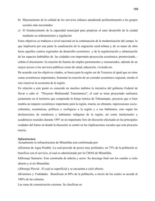 188


b) Mejoramiento de la calidad de los servicios urbanos atendiendo preferentemente a los grupos
    sociales más necesitados.
c) El fortalecimiento de la capacidad municipal para propiciar el sano desarrollo de la ciudad
    mediante su ordenamientos y regulación
Estos objetivos se traducen a nivel nacional en la continuación de la modernización del campo, lo
que implicaría por una parte la canalización de la migración rural-urbana y de su mano de obra
hacia aquellos centros regionales de desarrollo económico y de la regularización y urbanización
de los espacios habitables de las ciudades con importante proyección económica; promoviendo, -
señala el documento- la creación de fuentes de empleo permanentes y remunerados, además de un
mayor acceso a los servicios públicos como de salud, educación, vivienda etc.
De acuerdo con los objetivos citados, se busca para la región sur de Veracruz al igual que en otras
zonas económicas importantes, fomentar la creación de un corredor económico regional, siendo el
reto reactivar la economía de la región.
En relación a este punto es conocido en muchos ámbitos la iniciativa del gobierno Federal de
llevar a cabo el "Proyecto Multimodal Transístmico", el cual se tiene proyectado realizarse
justamente en el territorio que comprende la franja ístmica de Tehuantepec, proyecto que si bien
tendría un impacto económico importante para la región, traería, no obstante, repercusiones socio-
culturales, económicas, políticas y ecológicas a la región y a sus habitantes, esto según las
declaraciones de estudiosos y habitantes indígenas de la región, así como intelectuales y
académicos reunidos durante 1997 en un importante foro de discusión efectuado en las principales
ciudades del Istmo en donde la discusión se centró en las implicaciones sociales que este proyecto
traería.

Infraestructura
Actualmente la infraestructura de Minatitlán esta conformada por:
a)Sistema de Agua Potable. La cual procede de pozos muy profundos; un 75% de la población se
beneficia con el servicio, el cual es administrado por la CMAS de Minatitlán.
b)Drenaje Sanitario. Esta construida de tubería y acero. Su descarga final son los canales a cielo
abierto y el río Minatitlán.
c)Drenaje Pluvial . El cual es superficial y se encuentra a cielo abierto.
d)Caminos y Vialidades. Benefician al 80% de la población, a través de los cuales se accede al
100% de las colonias.
Las rutas de comunicación externas. Se clasifican en
 