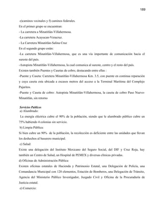 189


e)caminos vecinales y f) caminos federales.
En el primer grupo se encuentran:
- La carretera a Minatitlán-Villahermosa.
-La carretera Acayucan-Veracruz.
- La Carretera Minatitlán-Salina Cruz
En el segundo grupo están:
-La carretera Minatitlán-Villahermosa, que es una vía importante de comunicación hacia el
sureste del país.
-Autopista Minatitlán-Villahermosa, la cual comunica al sureste, centro y el resto del país.
Existen también Puentes y Casetas de cobro, destacando entre ellas :
-Puente y Caseta: Carretera Minatitlán-Villahermosa Km. 3.5, con puente en continua reparación
y cuya caseta esta ubicada a escasos metros del acceso a la Terminal Marítima del Complejo
Pajaritos.
-Puente y Caseta de cobro: Autopista Minatitlán-Villahermosa, la caseta de cobro Paso Nuevo-
Minatitlán, sin retorno

Servicios Publicos
a) Alumbrado:
 La energía eléctrica cubre el 90% de la población, siendo que le alumbrado público cubre un
75% habiendo 4 colonias sin servicio.
b) Limpia Pública:
Si bien cubre un 90% de la población, la recolección es deficiente entre las unidades que llevan
los deshechos al basurero municipal.
c) Salud:
Existe una delegación del Instituto Mexicano del Seguro Social, del DIF y Cruz Roja, hay
también un Centro de Salud, un Hospital de PEMEX y diversas clínicas privadas.
d) Oficinas de Administración Pública:
Existen oficinas estatales de Hacienda y Patrimonio Estatal, una Delegación de Policía, una
Comandancia Municipal con 120 elementos, Estación de Bomberos, una Delegación de Tránsito,
Agencia del Ministerio Público Investigador, Juzgado Civil y Oficina de la Procuraduría de
Justicia estatal.
e) Comercio:
 