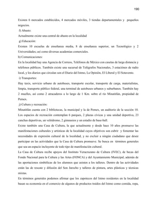 190


Existen 6 mercados establecidos, 4 mercados móviles, 3 tiendas departamentales y pequeños
negocios.
f) Abasto:
Actualmente existe una central de abasto en la localidad
g) Educación:
Existen 10 escuelas de enseñanza media, 8 de enseñanza superior, un Tecnológico y 2
Universidades; así como diversas academias comerciales.
h) Comunicaciones:
En la localidad hay una Agencia de Correos, Teléfonos de México con casetas de larga distancia y
teléfonos públicos. También existe una sucursal de Telégrafos Nacionales, 3 estaciónes de radio
local, y los diarios que circulan son el Diario del Istmo, La Opinión, El Liberal y El Sotavento.
i) Transportes:
Hay taxis, servicio urbano de autobuses, transporte escolar, transporte de carga, materialistas,
limpia, transporte público federal, una terminal de autobuses urbanos y suburbanos. También hay
2 muelles, así como 2 atracaderos a lo largo de 1 Km. sobre el río Minatitlán, propiedad de
Pemex.
j) Cultura y recreación:
Minatitlán cuenta con 2 bibliotecas, la municipal y la de Pemex, un auditorio de la sección 10.
Los espacios de recreación contemplan 6 parques, 2 plazas cívicas y una unidad deportiva, 23
canchas deportivas, un velódromo, 2 gimnasios y un estadio de base-ball.
Existe también una Casa de Cultura, la que actualmente y desde hace 10 años promueve las
manifestaciones culturales y artísticas de la localidad cuyos objetivos son cubrir y fomentar las
necesidades de expresión cultural de la localidad, y no excluir a ningún ciudadano que desee
participar en las actividades que la Casa de Cultura promueve. Se busca en términos generales
que sea un espacio incluyente de todo tipo de manifestación cultural.
La Casa de Cultura recibe apoyos del Instituto Veracruzano de Cultura (IVEC), de becas del
Fondo Nacional para la Cultura y las Artes (FONCA) y del Ayuntamiento Municipal, además de
las aportaciones simbólicas de los alumnos que asisten a los talleres. Dentro de las actividades
están las de rescate y difusión del Son Jarocho y talleres de pintura, artes plásticas y técnicas
mixtas.
En términos generales podemos afirmar que los zapotecos del Istmo residentes en la localidad
basan su economía en el comercio de algunos de productos traídos del Istmo como comida, ropa,
 