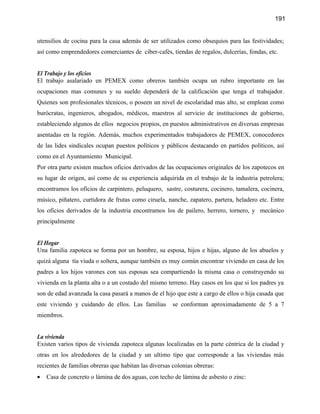 191


utensilios de cocina para la casa además de ser utilizados como obsequios para las festividades;
así como emprendedores comerciantes de ciber-cafés, tiendas de regalos, dulcerías, fondas, etc.


El Trabajo y los oficios
El trabajo asalariado en PEMEX como obreros también ocupa un rubro importante en las
ocupaciones mas comunes y su sueldo dependerá de la calificación que tenga el trabajador.
Quienes son profesionales técnicos, o poseen un nivel de escolaridad mas alto, se emplean como
burócratas, ingenieros, abogados, médicos, maestros al servicio de instituciones de gobierno,
estableciendo algunos de ellos negocios propios, en puestos administrativos en diversas empresas
asentadas en la región. Además, muchos experimentados trabajadores de PEMEX, conocedores
de las lides sindicales ocupan puestos políticos y públicos destacando en partidos políticos, así
como en el Ayuntamiento Municipal.
Por otra parte existen muchos oficios derivados de las ocupaciones originales de los zapotecos en
su lugar de origen, así como de su experiencia adquirida en el trabajo de la industria petrolera;
encontramos los oficios de carpintero, peluquero, sastre, costurera, cocinero, tamalera, cocinera,
músico, piñatero, curtidora de frutas como ciruela, nanche, zapatero, partera, heladero etc. Entre
los oficios derivados de la industria encontramos los de pailero, herrero, tornero, y mecánico
principalmente


El Hogar
Una familia zapoteca se forma por un hombre, su esposa, hijos e hijas, alguno de los abuelos y
quizá alguna tía viuda o soltera, aunque también es muy común encontrar viviendo en casa de los
padres a los hijos varones con sus esposas sea compartiendo la misma casa o construyendo su
vivienda en la planta alta o a un costado del mismo terreno. Hay casos en los que si los padres ya
son de edad avanzada la casa pasará a manos de el hijo que este a cargo de ellos o hija casada que
este viviendo y cuidando de ellos. Las familias        se conforman aproximadamente de 5 a 7
miembros.


La vivienda
Existen varios tipos de vivienda zapoteca algunas localizadas en la parte céntrica de la ciudad y
otras en los alrededores de la ciudad y un ultimo tipo que corresponde a las viviendas más
recientes de familias obreras que habitan las diversas colonias obreras:
•   Casa de concreto o lámina de dos aguas, con techo de lámina de asbesto o zinc:
 