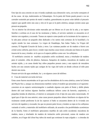 192


Este tipo de casa consiste en una vivienda cuadrada cuya dimensión varia, con techo semejante al
de las casas de teja, tradicionales en Tehuantepec. En la parte del frente puede poseer o no un
corredor sostenido por postes de metal o madera, generalmente no posee solar debido al precario
espacio que quedó entre una casa y otra en lo que es la parte céntrica, aunque existen casas que
poseen un pequeño.
En su interior las divisiones están marcadas por un librero en el caso de la sala, y un ropero
familiar o cortinas en el caso de las recámaras y baños, el servicio sanitario se encuentra en el
interior con regadera y excusado. Tienen un espacio como puede ser la recámara de los esposos o
la sala para colocar un pequeño altar dedicado a los santos más comunes de la localidad y la
región siendo los mas comunes: La virgen de Guadalupe, San Judas Tadeo, La Virgen del
carmen, El Sagrado Corazón de Jesús y otros. Las ventanas pueden ser de madera o hierro con
cristal como cubierta, para lavar y tender ropa muchas casas tienen colocada una batea en la parte
trasera de la casa y tienden en lo que es el espacio público como son los callejones.
El mobiliario consiste en muebles acojinados estilo occidental, mesa y trinchador de madera
para el comedor, sillas de plástico, hamacas, banquitos de madera, mecedoras de madera con
asiento tejido, y en casas donde hay niños pequeños poseen cuna y una especie de mecedora
hecha con una canasta tejida que cuelgan de las vigas del techo en donde colocan al niño para
dormir una siesta.
Poseen servicio de agua entubada, luz y en algunos casos de teléfono.
•   Casa de material con techo de loza:
Estas casas fueron encontradas en lo que son los alrededores de la zona céntrica, como la Colonia
del Playón Sur y, aunque sus dimensiones también varían el modelo que presentan es el siguiente:
consisten en un espacio semirectangular o cuadrado algunas con patio al frente y doble planta
dentro del cual incluso algunas familias establecen talleres como de herrería, carpintería, o
pequeñas tiendas de abarrotes, el interior es semejante al de el tipo de casa antes mencionada. Al
igual que el tipo de casa anterior, estas casas poseen pequeños altares familiares en alguna de las
recámaras siendo preferente la de los esposos el baño se encuentra dentro de la vivienda con
servicio de regadera y excusado; las que no poseen patio lavan y tienden su ropa en los callejones
variando el estilo y materiales del mobiliario utilizado, de acuerdo a las posibilidades económicas
de la familia. Entre el mobiliario apreciamos muebles de sala estilo occidental, mecedoras de
madera, mesa y trinchador de madera de imitación estilo provenzal, camas de madera con
colchón, en el lugar del clóset hay tubos de metal que sostienen la ropa colgada o o cómodas de
 