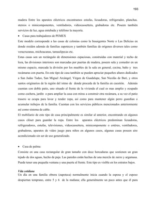 193


madera Entre los aparatos eléctricos encontramos estufas, licuadoras, refrigerador, planchas.
stereos o minicomponentes, ventiladores, videocassettera, grabadoras etc. Poseen también
servicios de luz, agua entubada y teléfono la mayoría.
•   Casas para trabajadores de PEMEX
Este modelo corresponde a las casas de colonias como la Insurgentes Norte o Las Delicias en
donde residen además de familias zapotecos y también familias de orígenes diversos tales como
veracruzanas, michoacanas, tamaulipecas etc.
Estas casas son un rectángulo de dimensiones espaciosas, construidas con material y techo de
loza, las divisiones interiores son marcadas por puertas de madera, poseen sala y comedor en un
mismo espacio, marcada la división por los muebles de la sala en general, cocina, baño y tres
recámaras con puerta. En este tipo de casa también se pueden apreciar pequeños altares dedicados
a San Judas Tadeo, San Miguel Arcángel, Virgen de Guadalupe, San Nicolás de Bari, y otros
santos originarios de la región del istmo de donde proceda de la familia en cuestión.       Además
cuentan con doble patio, uno situado al frente de la vivienda el cual es mas amplio y ocupado
como cochera, jardín o para ampliar la casa con miras a construir otra recámara, a su vez el patio
trasero se ocupa para lavar y tender ropa, así como para mantener algún perro guardían o
acumular trebejos de la familia. Cuentan con los servicios públicos mencionados anteriormente
así como sistema de cable.
El mobiliario de este tipo de casa principalmente es similar al anterior, encontrando en algunos
casos clóset para guardar la ropa. Entre los          aparatos eléctricos predominan licuadoras,
refrigeradores, estufas, televisiones, videocassettera, minicomponente o estéreo, ventiladores,
grabadoras, aparatos de video juego para niños en algunos casos, algunas casas poseen aire
acondicionado sin ser de uso generalizado.


•   Casa de palma:
Consiste en una casa rectangular de gran tamaño con doce horcaduras que sostienen un gran
tejado de dos aguas, hecho de paja. Las paredes están hechas de una mezcla de zarzo y argamasa.
Puede tener una pequeña ventana y una puerta al frente. Este tipo es visible en los estratos bajos.

Vida cotidiana
Un día en una familia obrera (zapoteca) normalmente inicia cuando la esposa y el esposo
despiertan temprano, entre 5 y 6 de la mañana; ella generalmente un poco antes que él para
 