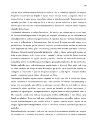 195


Sea que hayan salido a comprar al mercado o estén en casa al cuidado de algún hijo, las mujeres
tan pronto se desocupen de despedir al esposo o hijos en edad escolar se disponen a lavar los
trastes, limpian la casa, las que tienen hijas solteras o hijos homosexuales frecuentemente son
ayudadas por ellos. Si hay ropa que lavar lo hacen ya sea en lavadora o a mano, aunque la
mayoría posee una lavadora; el lavado de ropa se realiza de dos a tres veces por semana ocupando
alrededor de tres horas.
Alrededor de las once de la mañana las mujeres y los hombres que están de regreso en casa hacen
un alto en sus labores para tomar el desayuno; los alimentos consumidos por las familias reflejan
el amalgamiento de las tradiciones gastronómicas de Veracruz, Tabasco y Oaxaca, principalmente
así como la influencia de la dieta extranjera a base de cereal de marca comercial aunque no es
predominante. Así vemos que en las mesas familiares desfilan exquisitos antojitos veracruzanos
como empanadas de carne o queso con salsa roja, plátanos fritos rociados con crema y queso de
Chiapas, o fritos a la manera tabasqueña que consiste en freír el plátano macho verde con sal, - en
Cuba a estos plátanos se les conoce como “ tostones”-, huevos en todas las formas, carne de
Chinameca acompañada de frijoles caldosos y tortillas, tamales de mole estilo istmeño etc.
aunque hay quienes acostumbran desayunar el guiso que quedó del almuerzo del día anterior. Las
bebidas preferidas son el café, champurrado o atole cuando es tiempo de frío y leche, café, agua
de sabor o refresco en tiempo de calor. Un aspecto que resalta en la alimentación istmeña sea
oaxaqueña o veracruzana es que son desayunos energéticos y para algunos forasteros resultan
pesados ya que son a base de harinas y la mayoría son fritos.
Terminado el desayuno algunas mujeres disponen de tiempo para salir a platicar con alguna
vecina y enterarse de las nuevas en la localidad –estas ocasiones así como las idas al mercado y al
parque son aprovechadas para charlar en zapoteco-comentar sobre sus actividades en alguna
organización donde participan como por ejemplo su incursión en alguna mayordomía, el
patronato de alguna iglesia, las organizaciones de mujeres dentro de partidos políticos como el
PRI local, etc. La vida social tanto de mujeres como hombres en Minatitlán es muy intensa y esta
basada en relaciones de reciprocidad tanto con la familia como con compadres, amigos, incluso
vecinos. Los hombres por su parte también utilizan el zapoteco en sus encuentros casuales con los
amigos, algunos aprovechan para hacer chistes de situaciones chuscas o recordar los ya conocidos
por todos.
Hacia el medio día, las mujeres comienzan nuevamente el movimiento en la cocina para preparar
los alimentos de el almuerzo, nuevamente vemos que la confluencia de las diversas tradiciones
 