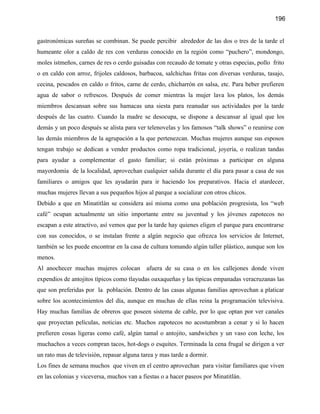 196


gastronómicas sureñas se combinan. Se puede percibir alrededor de las dos o tres de la tarde el
humeante olor a caldo de res con verduras conocido en la región como “puchero”, mondongo,
moles istmeños, carnes de res o cerdo guisadas con recaudo de tomate y otras especias, pollo frito
o en caldo con arroz, frijoles caldosos, barbacoa, salchichas fritas con diversas verduras, tasajo,
cecina, pescados en caldo o fritos, carne de cerdo, chicharrón en salsa, etc. Para beber prefieren
agua de sabor o refrescos. Después de comer mientras la mujer lava los platos, los demás
miembros descansan sobre sus hamacas una siesta para reanudar sus actividades por la tarde
después de las cuatro. Cuando la madre se desocupa, se dispone a descansar al igual que los
demás y un poco después se alista para ver telenovelas y los famosos “talk shows” o reunirse con
las demás miembros de la agrupación a la que pertenezcan. Muchas mujeres aunque sus esposos
tengan trabajo se dedican a vender productos como ropa tradicional, joyería, o realizan tandas
para ayudar a complementar el gasto familiar; si están próximas a participar en alguna
mayordomía de la localidad, aprovechan cualquier salida durante el día para pasar a casa de sus
familiares o amigos que les ayudarán para ir haciendo los preparativos. Hacia el atardecer,
muchas mujeres llevan a sus pequeños hijos al parque a socializar con otros chicos.
Debido a que en Minatitlán se considera así misma como una población progresista, los “web
café” ocupan actualmente un sitio importante entre su juventud y los jóvenes zapotecos no
escapan a este atractivo, así vemos que por la tarde hay quienes eligen el parque para encontrarse
con sus conocidos, o se instalan frente a algún negocio que ofrezca los servicios de Internet,
también se les puede encontrar en la casa de cultura tomando algún taller plástico, aunque son los
menos.
Al anochecer muchas mujeres colocan         afuera de su casa o en los callejones donde viven
expendios de antojitos típicos como tlayudas oaxaqueñas y las tipicas empanadas veracruzanas las
que son preferidas por la población. Dentro de las casas algunas familias aprovechan a platicar
sobre los acontecimientos del día, aunque en muchas de ellas reina la programación televisiva.
Hay muchas familias de obreros que poseen sistema de cable, por lo que optan por ver canales
que proyectan películas, noticias etc. Muchos zapotecos no acostumbran a cenar y si lo hacen
prefieren cosas ligeras como café, algún tamal o antojito, sandwiches y un vaso con leche, los
muchachos a veces compran tacos, hot-dogs o esquites. Terminada la cena frugal se dirigen a ver
un rato mas de televisión, repasar alguna tarea y mas tarde a dormir.
Los fines de semana muchos que viven en el centro aprovechan para visitar familiares que viven
en las colonias y viceversa, muchos van a fiestas o a hacer paseos por Minatitlán.
 