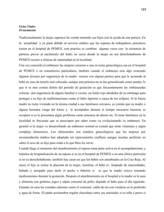 197




Ciclos Vitales
El nacimiento

Tradicionalmente la mujer zapoteca ha venido teniendo sus hijos con la ayuda de una partera. En
la actualidad y en parte debido al servicio médico que las esposas de trabajadores petroleros
tienen en el hospital de PEMEX, esta practica se combina algunas veces con la asistencia de
parteras previo al nacimiento del bebé; en casos donde la mujer no sea derechohabiente de
PEMEX recurre a clínicas de maternidad en la localidad.
Una vez conocido el embarazo las mujeres recurren a una revisión ginecológica sea en el hospital
de PEMEX o en consultorios particulares, también cuando el embarazo esta algo avanzado
algunas jóvenes por sugerencia de la madre recurre con alguna partera para que le acomode al
bebé en caso de tenerlo mal colocado, aunque esta práctica no es tan generalizada como antaño; lo
que sí es mas común dentro del periodo de gestación es que frecuentemente las embarazadas
colocan –por sugerencia de alguna familiar o vecina- un listón rojo alrededor de su estómago para
proteger a su hijo de malformaciones como el labio leporino a causa de los eclipses. Si la futura
madre no tiene viviendo en la misma ciudad a sus familiares cercanos, es común que su madre o
alguna hermana venga del Istmo y         le acompañen durante el tiempo necesario mientras se
recupera si se le presentara algún problema como amenaza de aborto etc. Si tiene familiares en la
localidad es frecuente que se preocupen por saber como va evolucionando su embarazo. En
general si la mujer va desarrollando un embarazo normal es común que tome vitaminas y algún
complejo alimenticio. Los ultrasonidos son estudios ginecológicos que las mujeres por
recomendación médica han adoptado sin representarles conflicto aunque muchas prefieren no
saber el sexo de su hijo pues están a lo que Dios les envíe.
Cuando llega el momento del alumbramiento el esposo toma parte activa en el acompañamiento y
trámites de hospitalización de su esposa si es en el hospital de PEMEX o en una clínica particular
si no es derechohabiente; también hay casos en que los bebés son alumbrados en la Cruz Roja. Al
nacer el hijo se extrae la placenta de la mujer, mientras; el bebé es limpiado de mucosidades,
bañado y arropado para darle el pecho o biberón si             es que la madre estuvo tomando
medicamentos durante la gestación. Después el alumbramiento en el hospital a la madre se le asea
y alimenta con gelatina, jugos y algún consomé de pollo, dejando el baño para el día siguiente.
Estando en casa las comidas calientes como el consomé, caldo de res con verduras es lo preferido
y agua de frutas. El padre acostumbra regalar chocolates entre sus amistades si es niña o puros si
 