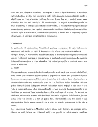 198


fuera niño para celebrar su nacimiento. Por su parte la madre o alguna hermana de la parturienta
se trasladan desde el Istmo para auxiliar a la madre en los cuidados iniciales del recién nacido, si
el niño nace por cesárea la recién parida no dura mas de dos días en el hospital cuando ya es
trasladada a su casa para convalecer del alumbramiento. Las mujeres acostumbran guardar un
trozo de cabello y el ombligo seco del bebé como recuerdo , al buscar el nombre algunos deciden
poner nombres zapotecos o en español predominando los últimos. Si el niño enferma de cólicos
se les da algún te de manzanilla, o canela para los cólicos, el de anís para el empacho y algunos
atoles ligeros de arroz para complementar su alimentación.



El matrimonio

La celebración del matrimonio en Minatitlán al igual que otros eventos del ciclo vital combina
costumbres tradicionales del Istmo de Tehuantepec con influencia de elementos modernos.
De igual manera, el culto istmeño a los muertos tiene la misma importancia para la comunidad
católica residente al igual que en otras partes de lo que fue el área mesoamericana. La siguiente
información se extrajo de un relato sobre el servicio o ritual que siguió a la muerte de una persona
adulta en Minatitlán
La muerte

Una vez confirmada su muerte los familiares llaman los servicios de una funeraria, si el difunto
tiene deudos que vendrán de lugares lejanos lo preparan con formol para que resistan algunas
horas mas sin descomponerse. Mientras, en la casa hay actividad; se llama a los familiares y
amigos mas cercanos para comunicarles el deceso. Los familiares, amigos, comadres y vecinos
por su parte y sin que se los requieran brindan su ayuda en la casa: despejan el área donde se va a
velar al muerto colocando sillas, preparando café, ayudan a arreglar la casa para recibir a los
familiares que vienen de fuera, obsequian flores, café o tamales para la velación . Por su parte los
familiares mas cercanos avisan a otros familiares, realizan las diligencias de la funeraria, deciden
donde se le va a sepultar y la hora en que se hará. Dependiendo a que hora murió es que
determinará su familia cuanto tiempo le van a velar, no pasando generalmente de dos días y
medio.
Los servicios de funeraria en Minatitlán incluyen ataúd, cuatro lámparas que asemejan cirios,
floreros de metal, la base para colocar el ataúd y una pantalla de tela terciopelo en colores
 