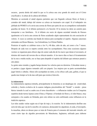 199


oscuros, puesta detrás del ataúd la que se le coloca una cruz grande de metal con el Cristo
crucificado a la altura de la cabeza del difunto.
Mientras se acomoda el ataúd algunos parientes que van llegando colocan flores al frente y
costados del ataúd, debajo del mismo se coloca un incensario con copal. Si el trabajador era
jubilado de PEMEX se le envía una corona de flores por parte de sus ex-compañeros realizándole
guardias de honor. Si el difunto perteneció a la Sección 10 la misma les daría un camión para
transportar a sus familiares. Si el difunto era socio de alguna sociedad istmeña de Oaxaca
igualmente se le envía una corona de flores acudiendo algún representante de esta asociación al
velorio. A veces se contrata una banda de música para acompañar al sepelio. Algunas canciones
entonadas son Rosas Blancas, Las Golondrinas, La Ultima Palabra.
Posterior al sepelio se celebran rezos a los 9 y 40 días, cabo de año, así como a los 7 meses.
Después de cada rezo se reparte comida entre los acompañantes. Para estas ocasiones algunos
vecinos se organizan para ofrecer algo de comer cada día de los nueve que duran el novenario, al
término del rosario del noveno día se ofrecen tamales. A los nueve días se hace el levantamiento
de la cruz a media noche, eso se hace para despedir el espíritu del difunto que entonces pasará a
otro plano
La gente antes tomaba y jugaba baraja durante los velorios para no dormirse. Colocaban mesas y
se ponían a jugar algunos tomando café con piquete. Las mujeres por su parte acostumbraban
jugar lotería o cábulas. Ahora sólo acompañan un ratito, se les ofrece café, pan, galleta, el que se
queda mas tiempo se le da mas café para que resista el desvelo.


La indumentaria
La indumentaria zapoteca-istmeña, principalmente la femenina es un despliegue de creatividad,
colorido y fusión evolutiva de la usanza indígena precolombina del “bizúdi” o enredo - pieza
básica istmeña la cual se usaba con el torso descubierto - e influencias traídas con la Conquista
española desde tierras lejanas como China y Filipinas: el bordado de flores y el olán blanco, muy
semejante a los usados en Holanda, pero esto ultimo no está confirmado como influencia en la
tradición zapoteca.
Las telas usadas varían según sea el tipo de traje y la ocasión. En la indumentaria desfilan una
serie de telas que van de lo sencillo a lo suntuoso, destacando los algodones, la seda, el terciopelo,
la muselina, ahora en desuso pues se traía de Francia para el consumo del mercado istmeño, así
como cierto tipo de algodón proveniente de Manchester, Inglaterra; utilizado para elaborar
 