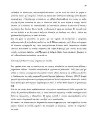 20


calidad de los mismos que contrasta significativamente con los nivels de vida de los grupos en
cuestión, miamo que se agudiza entre los de más reciente arribo como el Grupo Otomí Lucerna
integrado por 12 familias que se instalo en un edificio abandonado de dos niveles sin techo,
energía eléctrica, suministro de agua, ni sistema de salida de aguas negras, y en cuyo interior
existian en el momento del levantamiento d ela información, al menos 6 toneladas de basura y
desperdicio. Las familias de este predio se abastecen de agua que trasladan del mercado más
cercano ubicado a por lo menos 6 calles de distancia, se alumbran con velas y cubren sus
pertenencias con plásticos en época de lluvias.
Por otra parte se encuentran los grupos que han logrado ser incorporados a programas
gubernamentales de vivienda de interés como los de Tláhuac, quienes a través de su participación
en frentes de lucha popular hoy viven en departamentos de interés social contando con todos los
servicios. Finalmente los otomíes originarios del Estado de Hidalgo que a través de sus redes
sociales compraron algún lote en el Municipio de Valle de Chalco hace más de dos décadas y en
el cual inicialmente no contaban con servicios.

Estrategias De Supervivencia, Organización Y Lucha

Los otomíes tienen una trayectoria menor en cuanto a vinculación con instituciones públicas y
organismos sociales, siendo los antecedentes de organización posteriores a 1990, época en que
entran en contacto con organizaciones del movimiento urbano popular y con instituciones locales
y federales entre las cuales destaca el Instituto Nacional Indigenista, Cáritas y UPREZ, lo cual
propicia que se incorporen a diversos proyectos que van desde los puramente asistenciales hasta la
lucha política para abrir espacios de participación étnica al interior de los órganos de gobierno del
D.F.
Una de las estrategias de supervivencia de estos grupos, particularmente d elos originarios del
estado de Querétaro es la mendicidad y la venta ambulante en calles y avenidas estratégicas como
Reforma, Insurgentes, o Chapultepec. El trabajo infantil es común, desempeñándose como
vendechicles o limpiaparabrisas para contribuir con el gasto familiar.
El contacto con instituciones les ha permitido desarrollar proyectos de carácter productivo como
algunos talleres de costura, impulso a la producción de artesanías,         talleres de serigrafía y
cerámica.
 