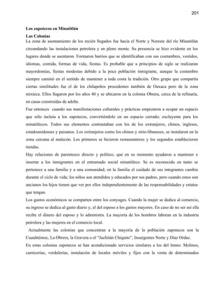 201


Los zapotecos en Minatitlán
Las Colonias
La zona de asentamiento de los recién llegados fue hacia el Norte y Noreste del río Minatitlán
circundando las instalaciones petrolera y en pleno monte. Su presencia se hizo evidente en los
lugares donde se asentaron. Formaron barrios que se identificaban con sus costumbres, vestidos,
idiomas, comida, formas de vida, fiestas. Es probable que a principios de siglo se realizaran
mayordomías, fiestas modestas debido a la poca población inmigrante, aunque la costumbre
siempre caminó en el sentido de mantener a toda costa la tradición. Otro grupo que compartía
ciertas similitudes fue el de los chilapeños procedentes también de Oaxaca pero de la zona
mixteca. Ellos llagaron por los años 40 y se ubicaron en la colonia Obrera, cerca de la refinaría,
en casas construidas de adobe.
Fue entonces cuando sus manifestaciones culturales y prácticas empezaron a ocupar un espacio
que sólo incluía a los zapotecos, convirtiéndolo en un espacio cerrado; excluyente para los
minatitlecos. Todos sus elementos contrastaban con los de los extranjeros, chinos, ingleses,
estadounidenses y paisanos. Los extranjeros como los chinos y sirio-libaneses, se instalaron en la
zona cercana al malecón. Los primeros se hicieron restauranteros y los segundos establecieron
tiendas.
Hay relaciones de parentesco directo y político, que en su momento ayudaron a mantener e
insertar a los inmigrantes en el entramado social minatitleco. Se es reconocido en tanto se
pertenece a una familia y a una comunidad; en la familia el cuidado de sus integrantes cambia
durante el ciclo de vida; los niños son atendidos y educados por sus padres, pero cuando estos son
ancianos los hijos tienen que ver por ellos independientemente de las responsabilidades y estatus
que tengan.
Los gastos económicos se comparten entre los conyuges. Cuando la mujer se dedica al comercio,
su ingreso se dedica al gasto diario y, el del esposo a los gastos mayores. En caso de no ser así ella
recibe el dinero del esposo y lo administra. La mayoría de los hombres laboran en la industria
petrolera y las mujeres en el comercio local.
 Actualmente las colonias que concentran a la mayoría de la población zapotecos son la
Cuauhtémoc, La Obrera, la Gravera o el “Juchitán Chiquito”, Insurgentes Norte y Díaz Ordaz.
En estas colonias zapotecos se han acondicionado servicios similares a los del Istmo: Molinos,
carnicerías, verdulerías, instalación de locales móviles y fijos con la venta de determinados
 