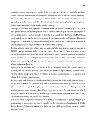 202


productos; múltiples puestos en el interior de las viviendas, con el trato de cordialidad y diálogo,
con las formas de comunicación mediante señas o medias palabras, además del uso del zapoteco.
Esta recreación debe entenderse como parte de una dinámica más amplia de dar continuidad a sus
costumbres y tradiciones en un ámbito distinto al tradicional, lo que implica tener que acoplarse y
realizar su reproducción cultural con los medios existentes.
Como ya se mencionó, Los zapotecos están organizados en familias extensas y en el caso que la
casa paterna resulte insuficiente para las nuevas familias formadas por los hijos, se compran un
terreno en las nuevas colonias ubicadas en la orilla de la ciudad como la Fragua o la Díaz Ordaz,
donde prácticamente vive la primera generación de zapotecos nacidos en Minatitlán. Desde otra
perspectiva, la presencia zapoteca también se deja sentir en tanto una colonia lleva el nombre de
un exlider petrolero de origen zapoteca: Sebastián Guzmán Cabrera.
Existen también numerosos oficios que son desempeñados por aquellos que no trabajan en
PEMEX. Así, se realizan trabajos de joyería, costura, dibujo, herrería, panadería, sastre y otros
oficios en pequeños talleres que existen en las diversas colonias. También, dentro de los zapotecos
existen aquellos que se desempeñan profesionalmente como doctores, licenciados, contadores,
electricistas y demás que ofrecen sus servicios de manera particular y maestros que trabajan en
alguna institución educativa.
Como ya se ha señalado, un 75 por ciento de las personas que habitan las colonias zapotecos
cuentan con los servicios básicos como red de luz eléctrica, agua potable, pavimentación y
servicio urbano, aunque con algunos problemas de basura y contaminación por su cercanía a las
plantas de la refinería y petroquímica.
La mayoría de los habitantes de las colonias coinciden en que dos de los problemas que tienen en
sus colonias es la falta de seguridad, pues se han incrementados los robos y asaltos en todas las
colonia de la ciudad y; el desempleo, por el cierre de varias industrias en la región como la
azufrera panamericana, Celanese, Teresfalatos Mexicanos y otras. De igual manera la falta de
centros recreativos y deportivos son percibidos por los habitantes como necesarios para el buen
desarrollo de los niños y los jóvenes en comunidad.
Casi todos tienen a un padre o un familiar en el norte de país trabajando ya que en la región se ha
incrementado el desempleo. Los lugares elegidos por los migrantes son las ciudades de Ciudad
Juárez, Tijuana, Chihuahua y Sonora en territorio nacional y Chicago, Atlanta y los Ángeles en los
Estados Unidos.
 