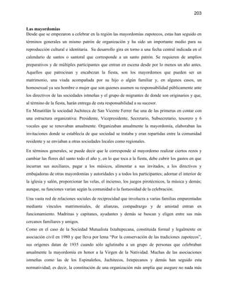 203


Las mayordomías
Desde que se empezaron a celebrar en la región las mayordomías zapotecos, estas han seguido en
términos generales un mismo patrón de organización y ha sido un importante medio para su
reproducción cultural e identitaria. Su desarrollo gira en torno a una fecha central indicada en el
calendario de santos o santoral que corresponde a un santo patrón. Se requieren de amplios
preparativos y de múltiples participantes que entran en escena desde por lo menos un año antes.
Aquellos que patrocinan y encabezan la fiesta, son los mayordomos que pueden ser un
matrimonio, una viuda acompañada por su hijo o algún familiar y, en algunos casos, un
homosexual ya sea hombre o mujer que son quienes asumen su responsabilidad públicamente ante
los directivos de las sociedades istmeñas y el grupo de migrantes de donde son originarios y que,
al término de la fiesta, harán entrega de esta responsabilidad a su sucesor.
En Minatitlán la sociedad Juchiteca de San Vicente Ferrer fue una de las primeras en contar con
una estructura organizativa: Presidente, Vicepresidente, Secretario, Subsecretario, tesorero y 6
vocales que se renovaban anualmente. Organizaban anualmente la mayordomía, elaboraban las
invitaciones donde se establecía de que sociedad se trataba y eran repartidas entre la comunidad
residente y se enviaban a otras sociedades locales como regionales.

En términos generales, se puede decir que le corresponde al mayordomo realizar ciertos rezos y
cambiar las flores del santo todo el año y, en lo que toca a la fiesta, debe cubrir los gastos en que
incurran sus auxiliares, pagar a los músicos, alimentar a sus invitados, a los directivos y
embajadoras de otras mayordomías y autoridades y a todos los participantes; adornar el interior de
la iglesia y salón, proporcionar las velas, el incienso, los juegos pirotécnicos, la música y demás;
aunque, su funciones varían según la comunidad o la fastuosidad de la celebración.

Una vasta red de relaciones sociales de reciprocidad que involucra a varias familias emparentadas
mediante vínculos matrimoniales, de alianzas, compadrazgo y de amistad entran en
funcionamiento. Madrinas y capitanes, ayudantes y demás se buscan y eligen entre sus más
cercanos familiares y amigos.
Como en el caso de la Sociedad Mutualista Ixtaltepecana, constituida formal y legalmente en
asociación civil en 1980 y que lleva por lema “Por la conservación de las tradiciones zapotecos”,
sus orígenes datan de 1935 cuando sólo aglutinaba a un grupo de personas que celebraban
anualmente la mayordomía en honor a la Virgen de la Natividad. Muchas de las asociaciones
istmeñas como las de los Espinaleños, Juchitecos, Ixtepecanos y demás han seguido esta
normatividad; es decir, la constitución de una organización más amplia que asegure no nada más
 