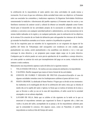 204


la celebración de la mayordomía al santo patrón sino otras actividades de ayuda mutua y
recreación. En el caso al que nos referimos, dicha sociedad tiene entre sus objetivos: a) Fomentar
entre sus asociados las costumbres y tradiciones zapotecos, b) Organizar festividades folclóricas
rememorando la tradición e idiosincrasia del pueblo zapoteca c) Fomentar entre los socios y sus
familiares reuniones de carácter social y cultural d) obtener un inmueble adaptado como Centro
Social para el desarrollo de las actividades propias de la asociación e) celebrar toda clase de
contratos y convenios con cualquier autoridad judicial o administrativa, con las asociaciones de la
misma índole radicadas en la región y en cualquier particular, para la realización de los objetivos
de la misma f) la creación de un fondo de defunción para salvaguardar los intereses de la familia
g) extender los beneficios anotados en el inciso anterior a la población en general.
Uno de los requisitos para ser miembro de la organización es ser originario de alguno de los
pueblos del Istmo de Tehuantepec (del oaxaqueño) con residencia en esta ciudad, pagar
puntualmente sus cuotas, asistir puntualmente a las asambleas con derecho a voz y voto que
convoque la misa directiva y ser propuesto para ocupar algún cargo en la junta directiva.
Cualquiera que lo solicite puede ser socio previa aprobación de la asamblea o consejo directivo,
así como perder su carácter de socio por incumplimiento del pago en su cuota, violación de los
estatuto o mala conducta.
Básicamente una mayordomía zapoteca suele dividirse de la siguiente manera:
I.     VELA O BAILE DE GALA . Se realiza con una semana de antelación a la mayordomía
II.    CALENDA. Desfile inaugural que marca el inicio formal de las actividades
III.   CONVITE DE FLORES Y REGADA DE FRUTAS (GuendarirẻGuie)(En el caso de
       algunas sociedades istmeñas como los Ixtaltepecanos celebran el paseo del toro vivo)
IV.    FIESTA GRANDE. La dedicada al Santo Patrón o Virgen que se divide en tres momentos:
       las mañanitas en la madrugada del día de la celebración del santo; misa que se efectúa al
       medio día en la capilla del santo o Iglesia; la fiesta que se realiza al termino de la misa y
       que se llevarse a cabo ya sea en la casa del mayordomo, el salón social de la sociedad
       encargada o en un salones alquilado.
V.     LAVADO DE OLLA. Baile que se celebra al día siguiente en la tarde en la que se
       anunciará al mayordomo entrante que organizará la fiesta el siguiente año y dará una
       vuelta a la pista del salón, acompañado de su pareja y de los mayordomos salientes para
       que la comunidad lo conozca. (En algunos casos, como en Nanchital, el cambio de
       mayordomía se realiza el día del festejo del santo)
 