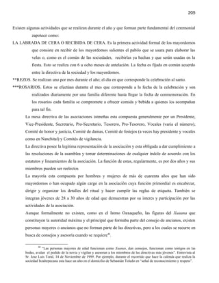 205


Existen algunas actividades que se realizan durante el año y que forman parte fundamental del ceremonial
           zapoteco como:
LA LABRADA DE CERA O RECIBIDA DE CERA. Es la primera actividad formal de los mayordomos
           que consiste en recibir de los mayordomos salientes el pabilo que se usara para elaborar las
           velas o, como es el común de las sociedades, recibirlas ya hechas y que serán usadas en la
           fiesta. Esto se realiza con 6 u ocho meses de antelación. La fecha es fijada en común acuerdo
           entre la directiva de la sociedad y los mayordomos.
**REZOS. Se realizan uno por mes durante el año; el día en que corresponde la celebración al santo.
***ROSARIOS. Estos se efectúan durante el mes que corresponde a la fecha de la celebración y son
           realizados diariamente por una familia diferente hasta llegar la fecha de conmemoración. En
           los rosarios cada familia se compromete a ofrecer comida y bebida a quienes los acompañan
           para tal fin.
       La mesa directiva de las asociaciones istmeñas esta compuesta generalmente por un Presidente,
       Vice-Presidente, Secretario, Pro-Secretario, Tesorero, Pro-Tesorero, Vocales (varia el número),
       Comité de honor y justicia, Comité de damas, Comité de festejos (a veces hay presidente y vocales
       como en Nanchital) y Comités de vigilancia.
       La directiva posee la legitima representación de la asociación y esta obligada a dar cumplimiento a
       las resoluciones de la asamblea y tomar determinaciones de cualquier índole de acuerdo con los
       estatutos y lineamientos de la asociación. La función de estas, regularmente, es por dos años y sus
       miembros pueden ser reelectos
       La mayoría esta compuesta por hombres y mujeres de más de cuarenta años que han sido
       mayordomos o han ocupado algún cargo en la asociación cuya función primordial es encabezar,
       dirigir y organizar los detalles del ritual y hacer cumplir las reglas de etiqueta. También se
       integran jóvenes de 28 a 30 años de edad que demuestran por su interes y participación por las
       actividades de la asociación.
       Aunque formalmente no existen, como en el Istmo Oaxaqueño, las figuras del Xuaana que
       constituyen la autoridad máxima y el principal que formaba parte del consejo de ancianos, existen
       personas mayores o ancianos que no forman parte de las directivas, pero a los cuales se recurre en
       busca de consejos y asesoría cuando se requiere40.

               40
                  “Las personas mayores de edad funcionan como Xuanas, dan consejos, funcionan como testigos en las
       bodas, avalan el pedido de la novia y vigilan y asesoran a los miembros de las directivas más jóvenes”. Entrevista al
       Sr. Jose Luis Toral, 14 de Noviembre de 1999. Por ejemplo, durante el recorrido que hace la calenda que realiza la
       sociedad Ixtaltepecana esta hace un alto en el domicilio de Sebastián Toledo en “señal de reconocimiento y respeto”.
 