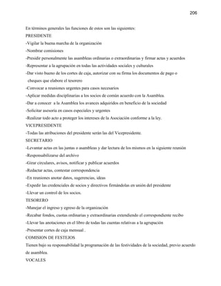 206


En términos generales las funciones de estos son las siguientes:
PRESIDENTE
-Vigilar la buena marcha de la organización
-Nombrar comisiones
-Presidir personalmente las asambleas ordinarias o extraordinarias y firmar actas y acuerdos
-Representar a la agrupación en todas las actividades sociales y culturales
-Dar visto bueno de los cortes de caja, autorizar con su firma los documentos de pago o
 cheques que elabore el tesorero
-Convocar a reuniones urgentes para casos necesarios
-Aplicar medidas disciplinarias a los socios de común acuerdo con la Asamblea.
-Dar a conocer a la Asamblea los avances adquiridos en beneficio de la sociedad
-Solicitar asesoría en casos especiales y urgentes
-Realizar todo acto a proteger los intereses de la Asociación conforme a la ley.
VICEPRESIDENTE
-Todas las atribuciones del presidente serán las del Vicepresidente.
SECRETARIO
-Levantar actas en las juntas o asambleas y dar lectura de los mismos en la siguiente reunión
-Responsabilizarse del archivo
-Girar circulares, avisos, notificar y publicar acuerdos
-Redactar actas, contestar correspondencia
-En reuniones anotar datos, sugerencias, ideas
-Expedir las credenciales de socios y directivos firmándolas en unión del presidente
-Llevar un control de los socios.
TESORERO
-Manejar el ingreso y egreso de la organización
-Recabar fondos, cuotas ordinarias y extraordinarias extendiendo el correspondiente recibo
-Llevar las anotaciones en el libro de todas las cuentas relativas a la agrupación
-Presentar cortes de caja mensual .
COMISION DE FESTEJOS
Tienen bajo su responsabilidad la programación de las festividades de la sociedad, previo acuerdo
de asamblea.
VOCALES
 
