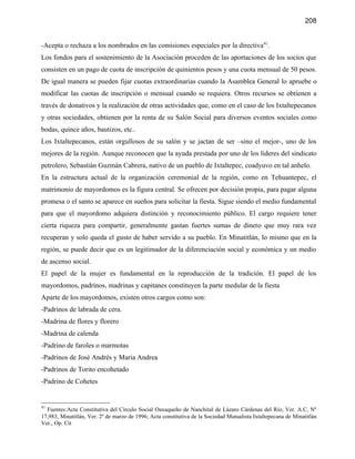 208


-Acepta o rechaza a los nombrados en las comisiones especiales por la directiva41.
Los fondos para el sostenimiento de la Asociación proceden de las aportaciones de los socios que
consisten en un pago de cuota de inscripción de quinientos pesos y una cuota mensual de 50 pesos.
De igual manera se pueden fijar cuotas extraordinarias cuando la Asamblea General lo apruebe o
modificar las cuotas de inscripción o mensual cuando se requiera. Otros recursos se obtienen a
través de donativos y la realización de otras actividades que, como en el caso de los Ixtaltepecanos
y otras sociedades, obtienen por la renta de su Salón Social para diversos eventos sociales como
bodas, quince años, bautizos, etc..
Los Ixtaltepecanos, están orgullosos de su salón y se jactan de ser –sino el mejor-, uno de los
mejores de la región. Aunque reconocen que la ayuda prestada por uno de los lideres del sindicato
petrolero, Sebastián Guzmán Cabrera, nativo de un pueblo de Ixtaltepec, coadyuvo en tal anhelo.
En la estructura actual de la organización ceremonial de la región, como en Tehuantepec, el
matrimonio de mayordomos es la figura central. Se ofrecen por decisión propia, para pagar alguna
promesa o el santo se aparece en sueños para solicitar la fiesta. Sigue siendo el medio fundamental
para que el mayordomo adquiera distinción y reconocimiento público. El cargo requiere tener
cierta riqueza para compartir, generalmente gastan fuertes sumas de dinero que muy rara vez
recuperan y solo queda el gusto de haber servido a su pueblo. En Minatitlán, lo mismo que en la
región, se puede decir que es un legitimador de la diferenciación social y económica y un medio
de ascenso social.
El papel de la mujer es fundamental en la reproducción de la tradición. El papel de los
mayordomos, padrinos, madrinas y capitanes constituyen la parte medular de la fiesta
Aparte de los mayordomos, existen otros cargos como son:
-Padrinos de labrada de cera.
-Madrina de flores y florero
-Madrina de calenda
-Padrino de faroles o marmotas
-Padrinos de José Andrés y Maria Andrea
-Padrinos de Torito encohetado
-Padrino de Cohetes


41
  Fuentes:Acta Constitutiva del Cìrculo Social Oaxaqueño de Nanchital de Lázaro Cárdenas del Río, Ver. A.C, Nº
17,983, Minatitlán, Ver. 2º de marzo de 1996; Acta constitutiva de la Sociedad Mutualista Ixtaltepecana de Minatitlán
Ver., Op. Cit
 