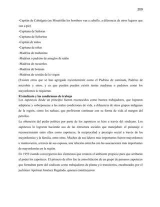209


-Capitán de Cabalgata (en Minatitlán los hombres van a caballo, a diferencia de otros lugares que
van a pie)
-Capitana de Señoras
-Capitana de Señoritas
-Capitán de niños
-Capitana de niñas
-Madrina de mañanitas
-Madrina o padrino de arreglos de salón
-Madrina de recuerdos
-Madrina de botanas
-Madrina de vestido de la virgen
(Existen otros que se han agregado recientemente como el Padrino de caminata, Padrino de
microbús y otros, y es que pueden pueden existir tantas madrinas o padrinos como los
mayordomos lo requieran.
El sindicato y las condiciones de trabajo
Los zapotecos desde un principio fueron reconocidos como buenos trabajadores, que lograron
adaptarse y sobreponerse a las malas condiciones de vida, a diferencia de otros grupos indígenas
de la región, como los nahuas, que prefirieron continuar con su forma de vida al margen del
petróleo.
La obtención del poder político por parte de los zapotecos se hizo a través del sindicato. Los
zapotecos lo lograron haciendo uso de las estructura sociales que manejaban: el paisanaje o
reconocimiento entre ellos como zapotecos, la reciprocidad y prestigio social a través de las
mayordomías y la familia, entre otras. Muchos de sus lideres más importantes fueron mayordomos
o mantuvieron, a través de sus esposas, una relación estrecha con las asociaciones más importantes
de mayordomías en la región.
En 1959 cuando convergieron dos elementos que crearon el ambiente propicio para que arribaran
al poder los zapotecos. El primero de ellos fue la consolidación de un grupo de paisanos zapotecos
que formaban parte del sindicato como trabajadores de planta y/o transitorios, encabezados por el
juchiteco Apolinar Jiménez Regalado, quienes constituyeron
 