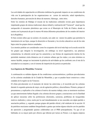 21


Las actividades de capacitación en diferentes ámbitoas ha generado impacto en sus condiciones de
vida con la participación de las organizaciones en       cursos de nutrición, salud reproductiva,
derechos humanos, prevención de abuso de menores, liderazgo, entre otros.
Entre los otomíes de Hidalgo el rescate de las tradiciones culturales reviste gran importancia
impulsando grupos de música tradicional, danza infantil y realización del “Carnaval” anual que ha
enriquecido el encuentro pluriétnico que existe en el Municipio de Valle de Chalco, donde se
cuenta con la presencia de por lo menos 40 etnias diferentes procedentes de los estados del interior
de la República.
Si bien existen niños que no asisten a la escuela, son cada vez menos los padres que permiten la
inasistencia de sus hijos, aunque la deserción es frecuente y los niveles educativos son de los más
bajos entre los grupos étnicos estudiados.
Los otomíes podrían ser considerados como los ocupantes del nivel más bajo en la escala social de
los grupos que integran la investigación, sin embargo su nivel organizativo, sus prácticas
comunitarias, la cohesión social que los caracteríza y sus formas de organización interna les ha
permitido mantener cierta distancia con el contexto urbano que los rodea y en estos términos es
menos factible, aunque no inexistente la práctica de actividades qu los confronte con el reto de la
sociedad en su conjunto y con el sistema de impartición de justicia en particular.

Los Zapotecos de Minatitlán, Veracruz

A continuación se señalan algunas de las condiciones socioeconómicas y políticas prevalecientes
en las colonias estudiadas de la Ciudad de Minatitlán, y que se pueden hacer extensivas a otras
ciudades de la región sur de Veracruz.
El clima prevaleciente en el momento de iniciar las entrevistas y el recorrido por las colonias
durante la segunda quincena de mayo, era de agitación política y desconfianza. Primero, porque al
presentarnos y explicarles a los colonos el motivo de nuestro trabajo, estos se mostraron recelosos
ya que anteriormente habían llegado a las colonias diversos grupos y asociaciones con la finalidad
de aplicar encuestas sobre las preferencias electorales, carencias, problemas de inseguridad,
motivos sindicales y otros; razón por la cual inmediatamente se nos asociaba con algún partido o
asociación política; y, segundo, porque grupos del partido oficial y del sindicato de la sección 10
de petróleos mexicanos andaban fotografiando a gentes que tenían alguna relación con los partidos
de oposición y preguntando quienes colaboraban con el PRD principalmente. Ya que al ser
habitadas en su mayor parte por obreros que laboran por turnos en Pemex o en alguna empresa
 