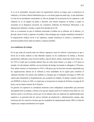 211


lo es en la actualidad- necesario hacer un seguimiento estricto en etapas, pero si pertenecer al
sindicato y al Frente Liberal Sindicalista que es u un fuerte grupo de poder que el que determina.
La lista de los presidentes municipales es sólo un ejemplo de la presencia de los zapotecos y del
sindicato en sí, en lugares de poder y decisión, este mismo esquema, en fechas y cargos se
encuentra en la dirigencia seccional, los consejeros sindicales de Petroleros Mexicanos y las
diputaciones federales y locales, a partir de la década de los 50.
Este es el momento en que el sindicato trasciende el ámbito de la refinería, de lo laboral y lo
privado, hacia lo local y regional a lo publico. Esta estrategia que el grupo minatitleco incorporó a
la organización sindical sirvió a los zapotecos cuando asumieron el control y extendieron su
presencia política hacia todos los planos y espacios posibles.


Las condiciones de trabajo

En lo que están de acuerdo tanto los obreros zapotecos como los obreros veracruzanos es que a
través de la lucha sindical se han obtenido mejoras en las condiciones de trabajo y diversas
prestaciones sindicales como servicio medico, caja de ahorro, prima vacacional, horas extras, etc..
En 1919 se logró que la jornada laboral fuera de ocho horas diarias y se pago a 2.25 pesos la
jornada. Un año después, debido a un movimiento de huelga, la jornada es sufragada a 2.50 pesos.
Este salario mínimo se incrementa en 1934 a 3.00 pesos por las diversas acciones impulsadas por
las organizaciones obreras de la refinería y otras localidades de la región para constituir el
sindicato nacional. Ese mismo año también se consigue que el trabajador devengue el 100% del
salario para tratamiento y hospitalización, por accidente de trabajos. El primer contrato colectivo
con PEMEX se firmo en 1942 y se logró que se reconociera la semana de 44 horas con pago de 56
horas, con un salario mínimo de 4.30 pesos.
En general, los zapotecos se consideran asimismo como trabajadores responsables que procuran
desempeñar bien su trabajo y critican a los que por alguna razón no lo realizan como debe ser. Les
interesa asistir a los diversos cursos que en los últimos años las empresas ha implementado para
capacitar a su personal ante los nuevos métodos de producción y administración; aunque, algo
temerosos por los sucesivos recortes que las compañías ha implementado desde 1980 y la falta de
empleo que campea actualmente en la región.
 