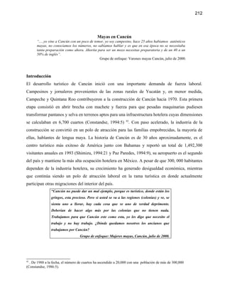 212




                                              Mayas en Cancún
      “.....yo vine a Cancún con un poco de temor, yo soy campesino, hace 25 años habíamos auténticos
      mayas, no conociamos los números, no sabíamos hablar y es que en esa época no se necesitaba
      tanta preparación como ahora. Ahorita para ser un mozo necesitas preparatoria y de un 40 a un
      50% de inglés”.
                                               Grupo de enfoque: Varones mayas Cancún, julio de 2000.



Introducción
El desarrollo turístico de Cancún inició con una importante demanda de fuerza laboral.
Campesinos y jornaleros provenientes de las zonas rurales de Yucatán y, en menor medida,
Campeche y Quintana Roo contribuyeron a la construcción de Cancún hacia 1970. Esta primera
etapa consistió en abrir brecha con machete y fuerza para que pesadas maquinarias pudiesen
transformar pantanos y selva en terrenos aptos para una infraestructura hotelera cuyas dimensiones
se calculaban en 6,700 cuartos (Constandse, 1994:5) 42. Con paso acelerado, la industria de la
construcción se convirtió en un polo de atracción para las familias empobrecidas, la mayoría de
ellas, hablantes de lengua maya. La historia de Cancún es de 30 años aproximadamente, es el
centro turístico más exitoso de América junto con Bahamas y reportó un total de 1,492,300
visitantes anuales en 1993 (Shimizu, 1994:21 y Paz Paredes, 1994:9), su aeropuerto es el segundo
del país y mantiene la más alta ocupación hotelera en México. A pesar de que 300, 000 habitantes
dependen de la industria hotelera, su crecimiento ha generado desigualdad económica, mientras
que continúa siendo un polo de atracción laboral en la rama turística en donde actualmente
participan otras migraciones del interior del país.
                “Cancún no puede dar un mal ejemplo, porque es turístico, donde están los
                gringos, esta precioso. Pero si usted se va a las regiones (colonias) y ve, se
                sienta uno a llorar, hay cada cosa que ve uno de verdad deprimente.
                Deberían de hacer algo más por las colonias que no tienen nada.
                Trabajamos para que Cancún este como esta, yo les digo que necesito el
                trabajo y no hay trabajo. ¿Dónde quedamos nosotros los ancianos que
                trabajamos por Cancún?
                                  Grupo de enfoque: Mujeres mayas, Cancún, julio de 2000.




42
  . De 1988 a la fecha, el número de cuartos ha ascendido a 20,000 con una población de más de 300,000
(Constandse, 1986:5).
 